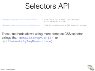 © 2014 Farata Systems
Selectors API
document.querySelector(cssSelector) – Find the first element that matches  
a CSS selector string. 
document.querySelectorAll(cssSelector) – Find all elements by a CSS selector string.	

!
 
	

These methods allows using more complex CSS selector
strings than getElementById(id) or
getElementsByTagName(tname).
 