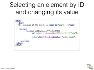 © 2014 Farata Systems
Selecting an element by ID
and changing its value
<html> 
<body> 
The employee of the month is <span id="emp">...</span> 
 
<script> 
function setEmployeeOfTheMonth(){  
var mySpan = document.getElementById("emp");  
 
mySpan.firstChild.nodeValue= “John Smith”;  
}  
</script> 
</body> 
</html> 
!
 