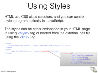 © 2014 Farata Systems
Using Styles
HTML use CSS class selectors, and you can control
styles programmatically in JavaScript.
!
The styles can be either embedded in your HTML page
in using <style> tag or loaded from the external .css file
using the <link> tag:
!
<head>	

<link rel=“stylesheet” type=“text/css” href=“mystyles.css”>	

</head>	

<body>	

<div id=“billingInfo” class=“niceStyle”>….</div>	

</body> .niceStyle{
font-family: Verdana;
font-size:large;
font-style:italic;
color:gray;
background-color:green;
}
 