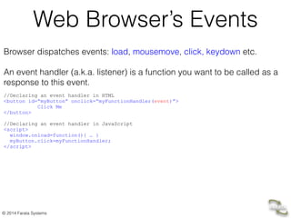 © 2014 Farata Systems
Web Browser’s Events
Browser dispatches events: load, mousemove, click, keydown etc.
!
An event handler (a.k.a. listener) is a function you want to be called as a
response to this event. 	
  
!
//Declaring an event handler in HTML
<button id=“myButton” onclick=“myFunctionHandler(event)”> 
Click Me 
</button>
	

//Declaring an event handler in JavaScript	

<script>	

window.onload=function(){ … }	

myButton.click=myFunctionHandler; 	

</script>
 