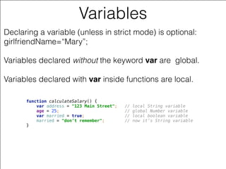 © 2014 Farata Systems
Variables
Declaring a variable (unless in strict mode) is optional:
girlfriendName=“Mary”;
Variables declared without the keyword var are global.  
 
Variables declared with var inside functions are local.
function calculateSalary() { 
var address = "123 Main Street"; // local String variable 
age = 25; // global Number variable  
var married = true; // local boolean variable 
married = "don’t remember"; // now it’s String variable 
}
 