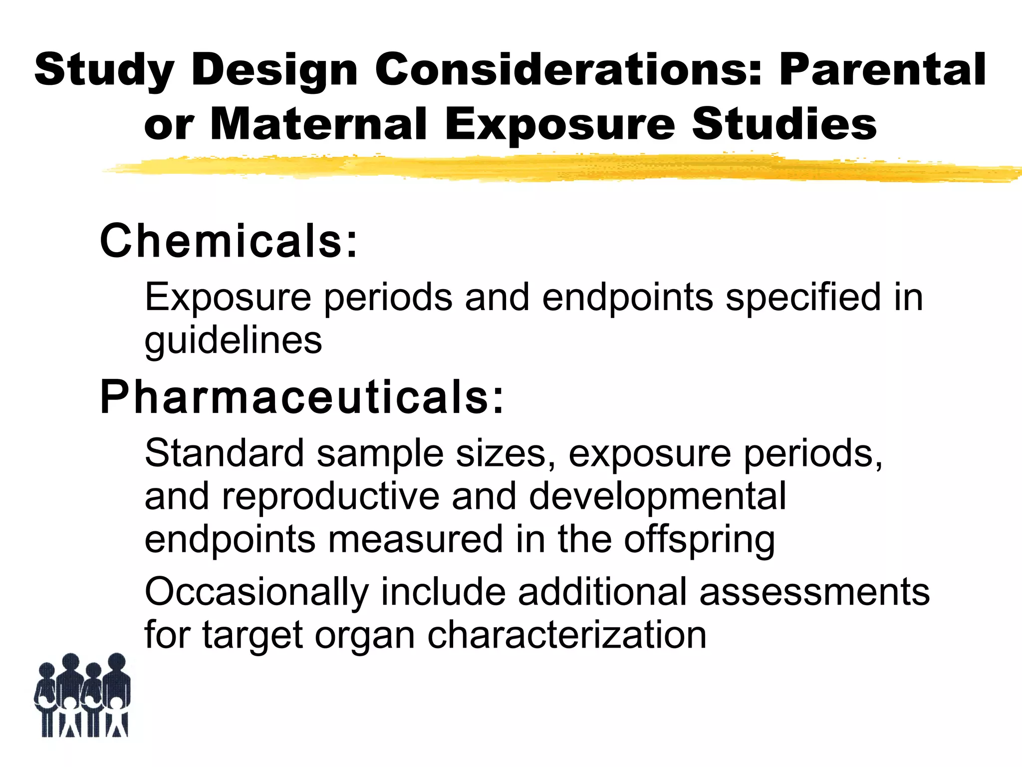 Study Design Considerations: Parental
or Maternal Exposure Studies
Chemicals:

Exposure periods and endpoints specified in
guidelines

Pharmaceuticals:

Standard sample sizes, exposure periods,
and reproductive and developmental
endpoints measured in the offspring
Occasionally include additional assessments
for target organ characterization

 