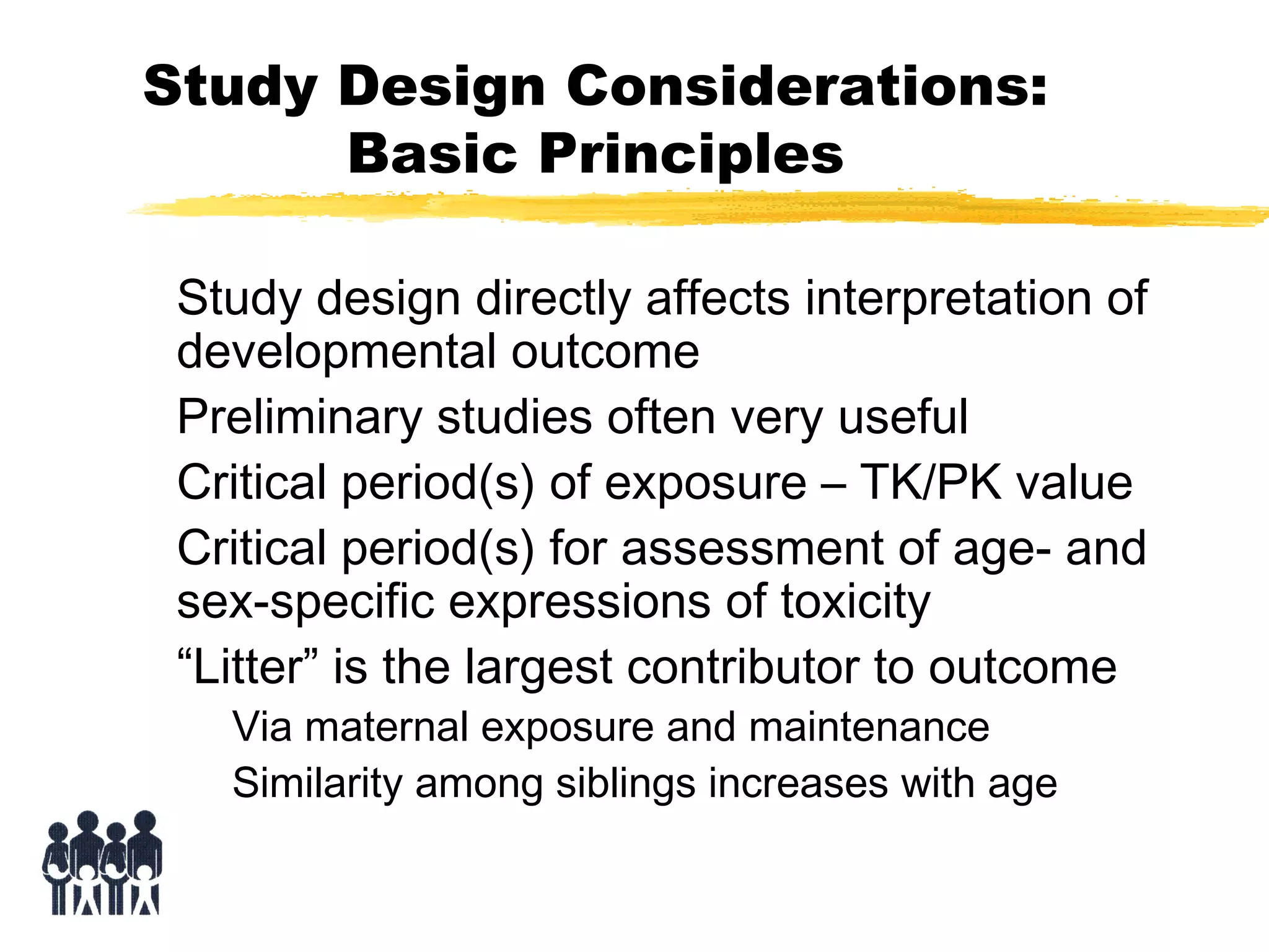 Study Design Considerations:
Basic Principles
Study design directly affects interpretation of
developmental outcome
Preliminary studies often very useful
Critical period(s) of exposure – TK/PK value
Critical period(s) for assessment of age- and
sex-specific expressions of toxicity
“Litter” is the largest contributor to outcome
Via maternal exposure and maintenance
Similarity among siblings increases with age

 