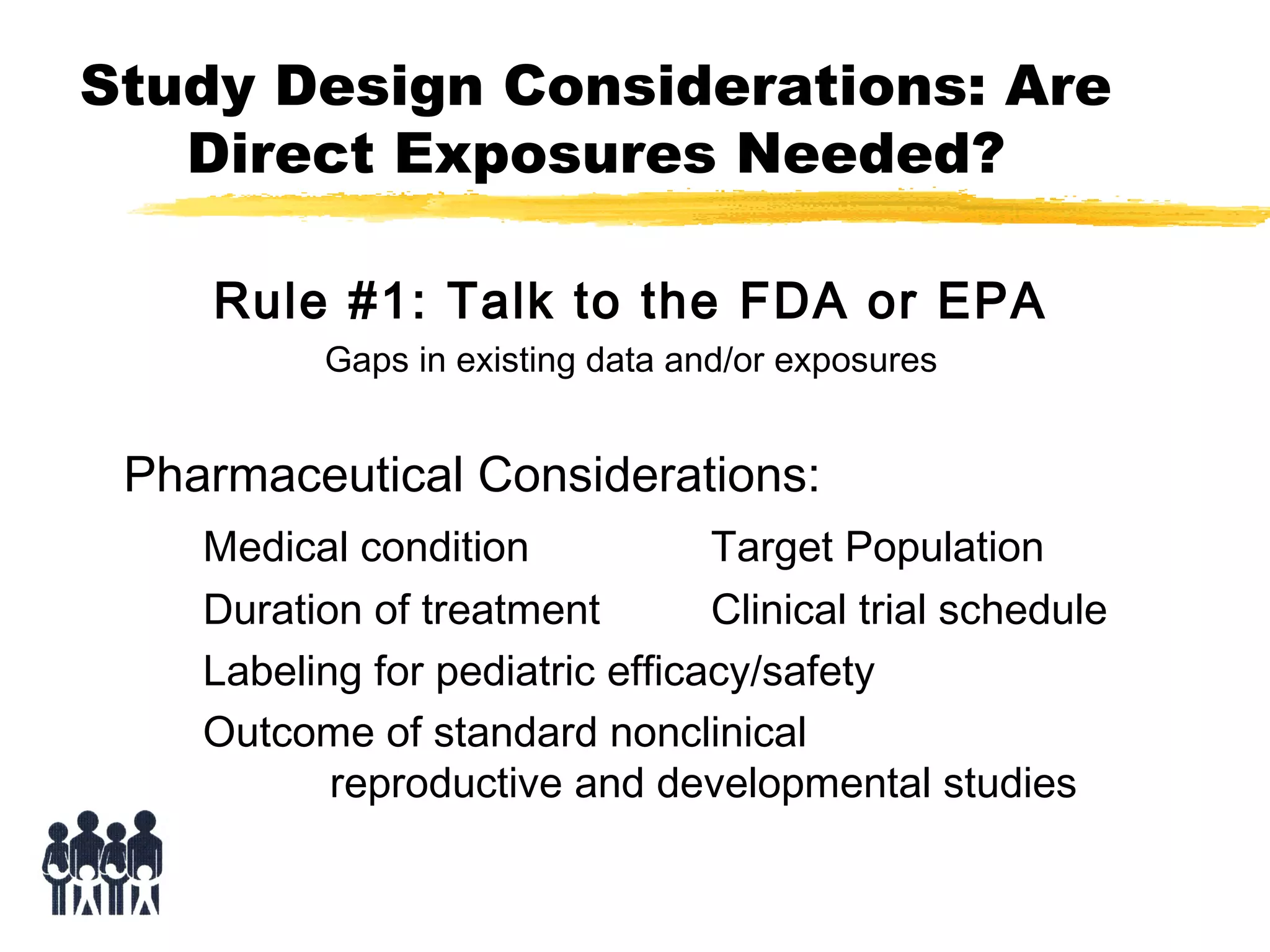 Study Design Considerations: Are
Direct Exposures Needed?
Rule #1: Talk to the FDA or EPA
Gaps in existing data and/or exposures

Pharmaceutical Considerations:
Medical condition
Target Population
Duration of treatment
Clinical trial schedule
Labeling for pediatric efficacy/safety
Outcome of standard nonclinical
reproductive and developmental studies

 