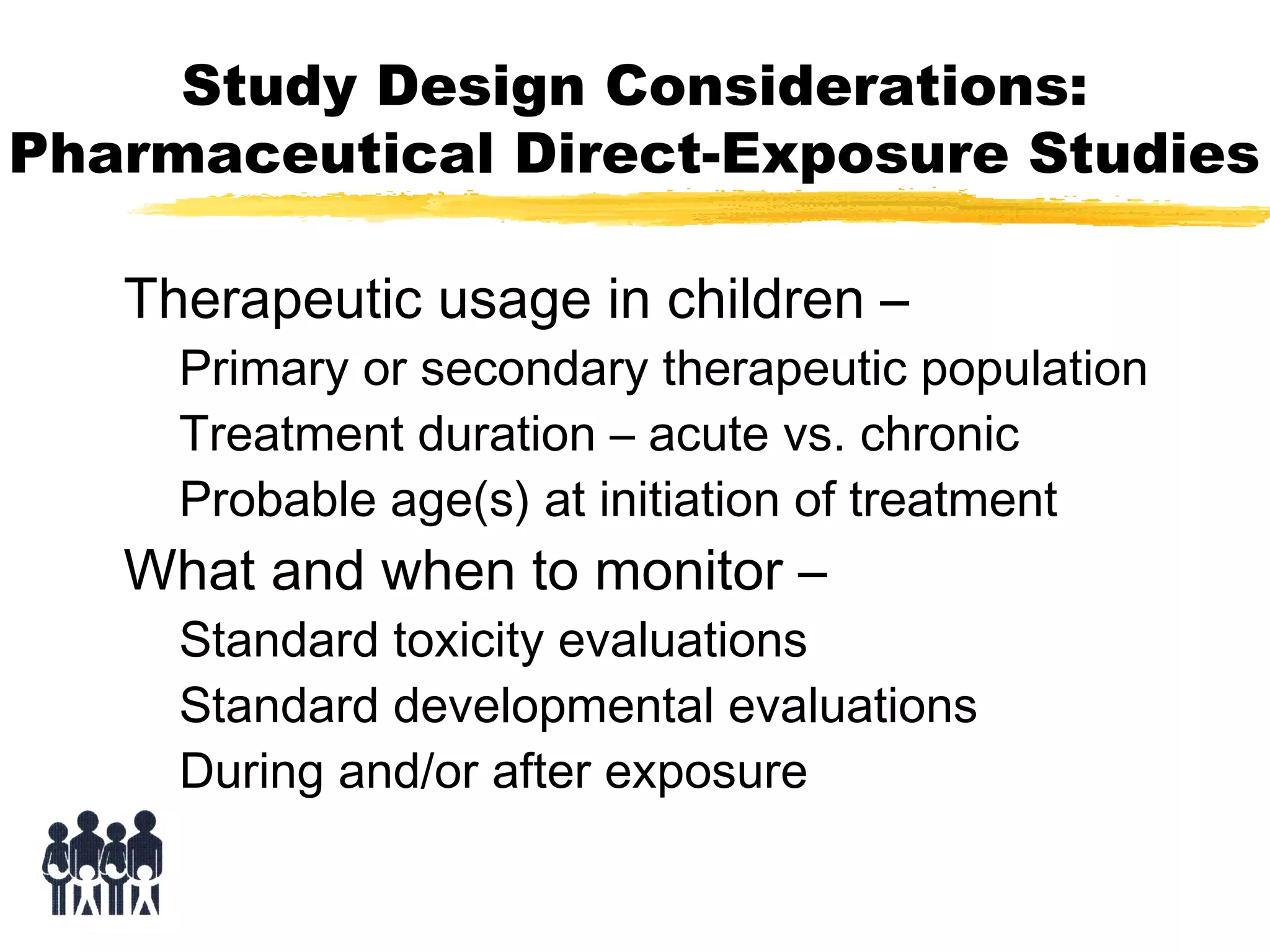 Study Design Considerations:
Pharmaceutical Direct-Exposure Studies
Therapeutic usage in children –

Primary or secondary therapeutic population
Treatment duration – acute vs. chronic
Probable age(s) at initiation of treatment

What and when to monitor –

Standard toxicity evaluations
Standard developmental evaluations
During and/or after exposure

 
