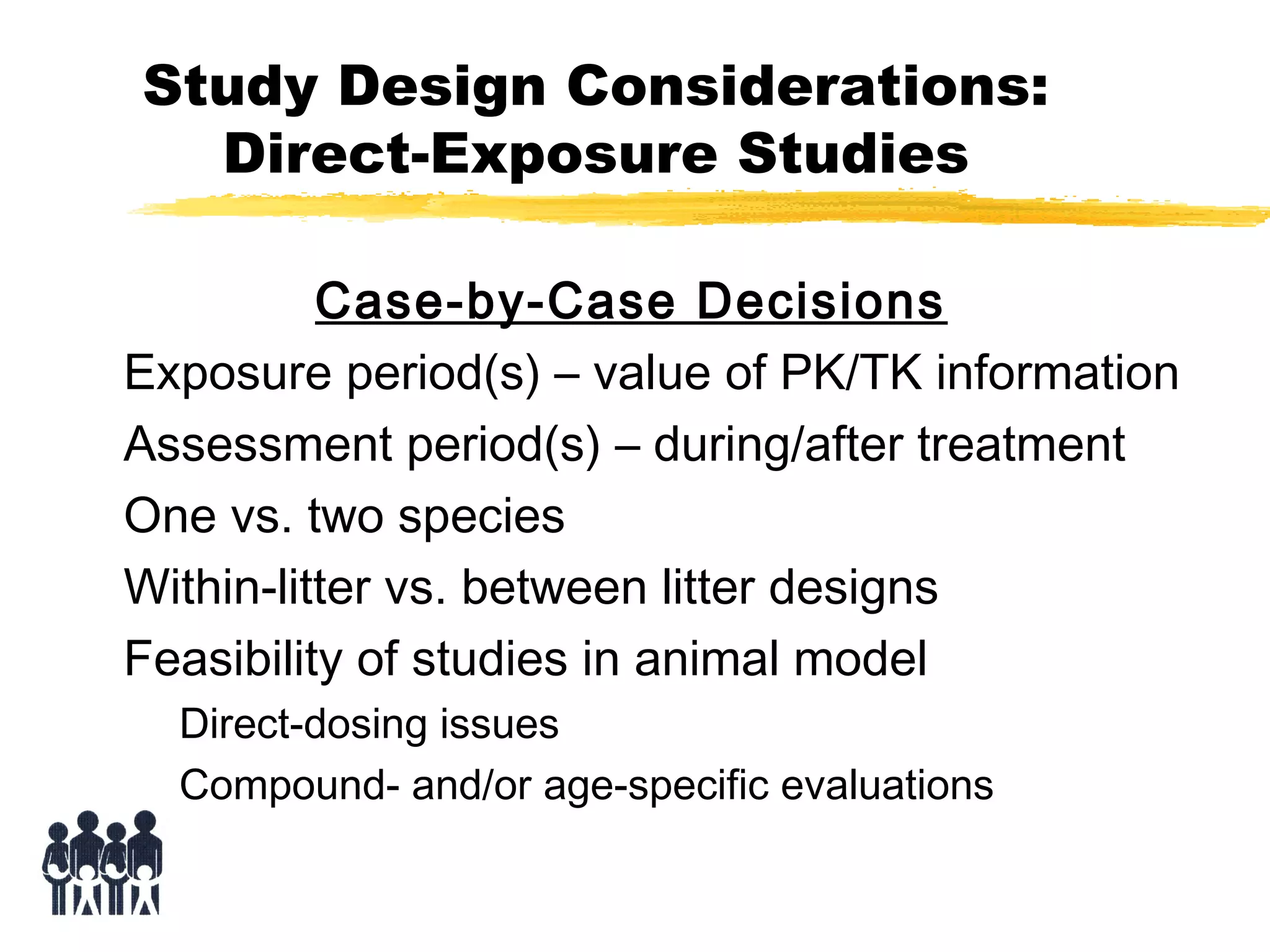 Study Design Considerations:
Direct-Exposure Studies
Case-by-Case Decisions
Exposure period(s) – value of PK/TK information
Assessment period(s) – during/after treatment
One vs. two species
Within-litter vs. between litter designs
Feasibility of studies in animal model
Direct-dosing issues
Compound- and/or age-specific evaluations

 