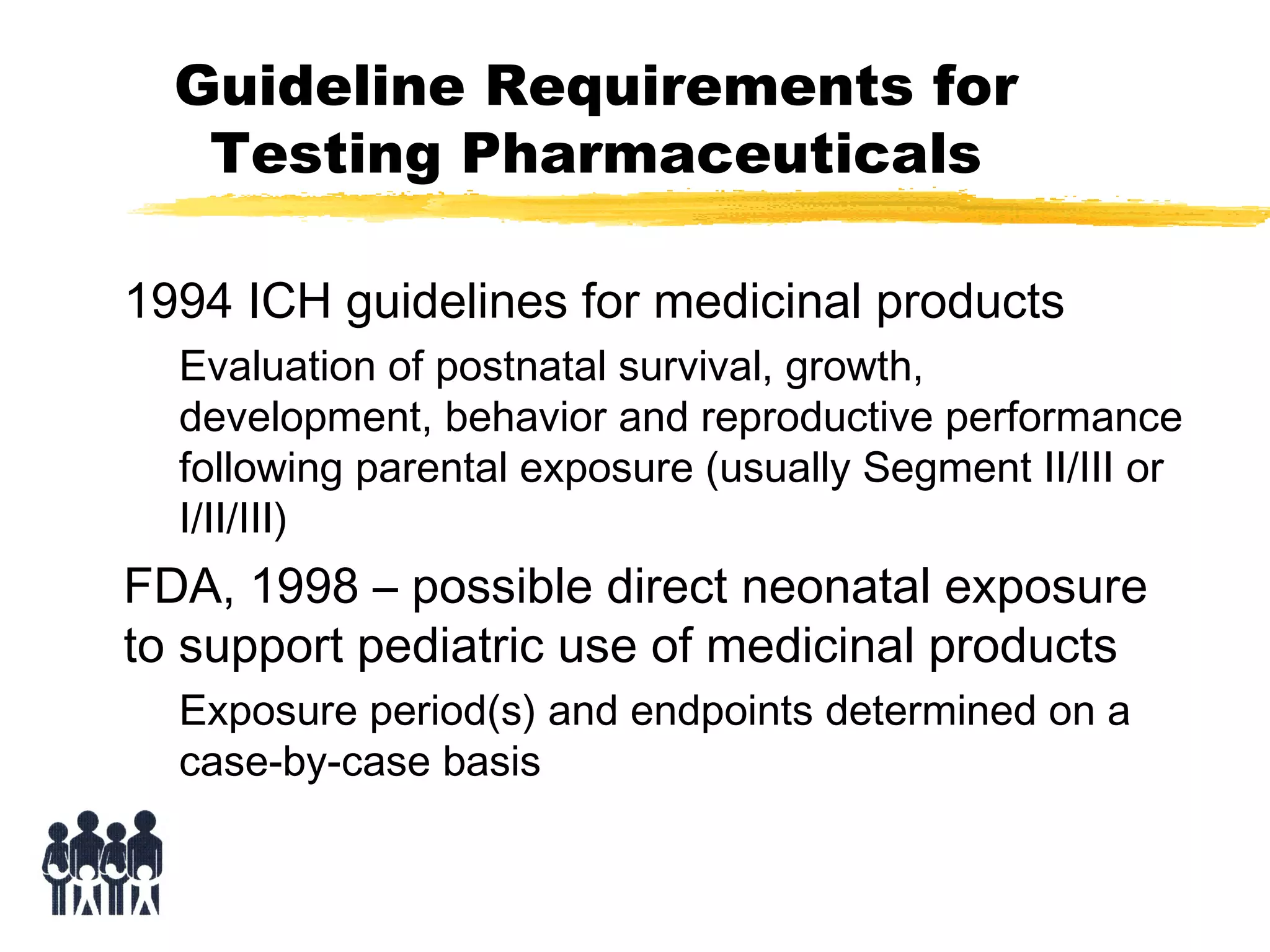 Guideline Requirements for
Testing Pharmaceuticals
1994 ICH guidelines for medicinal products
Evaluation of postnatal survival, growth,
development, behavior and reproductive performance
following parental exposure (usually Segment II/III or
I/II/III)

FDA, 1998 – possible direct neonatal exposure
to support pediatric use of medicinal products
Exposure period(s) and endpoints determined on a
case-by-case basis

 