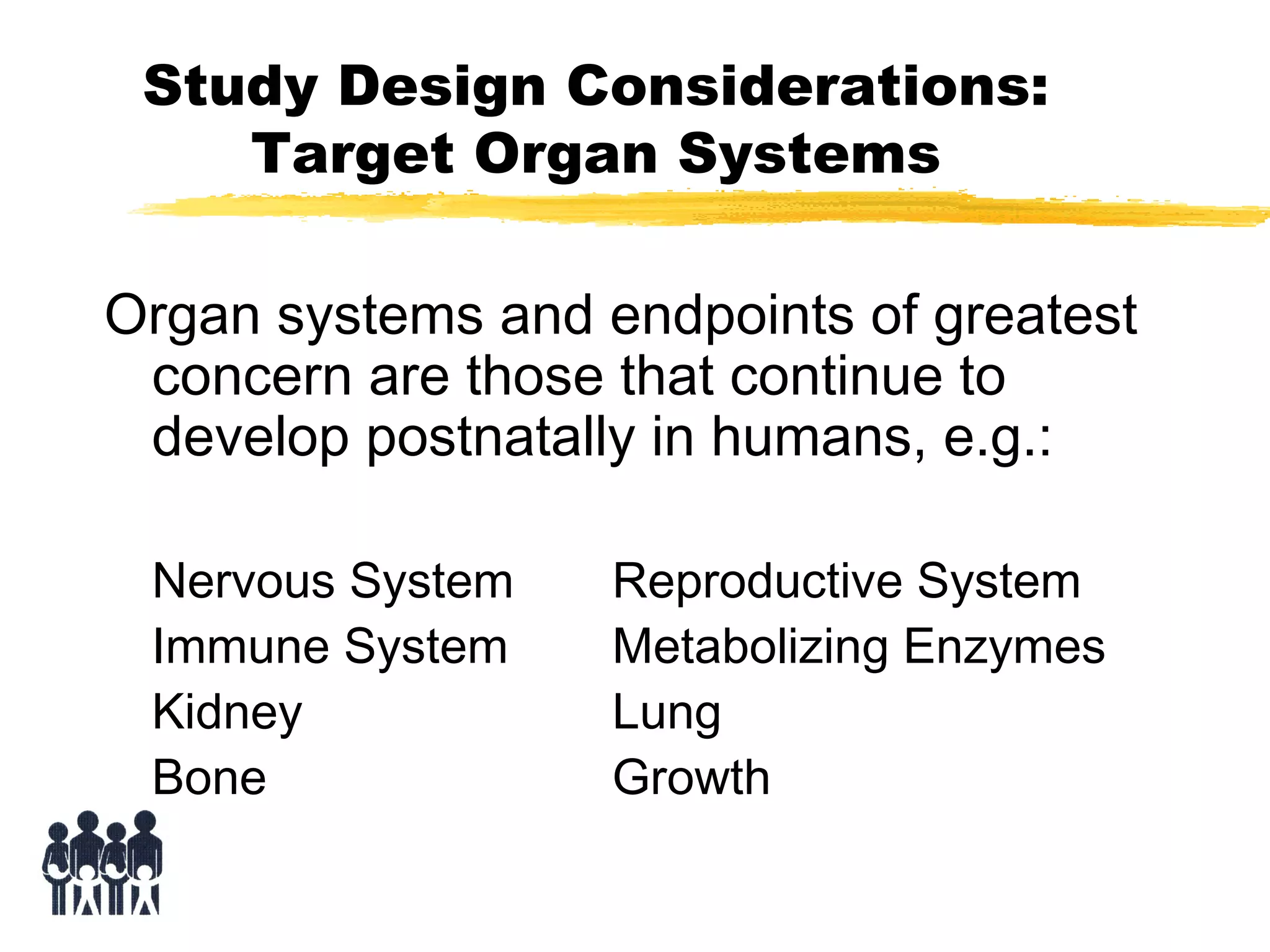 Study Design Considerations:
Target Organ Systems
Organ systems and endpoints of greatest
concern are those that continue to
develop postnatally in humans, e.g.:
Nervous System
Immune System
Kidney
Bone

Reproductive System
Metabolizing Enzymes
Lung
Growth

 