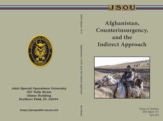 JSOU Report 10-3
                                                 Afghanistan,
                                               Counterinsurgency,
                                                    and the
                                               Indirect Approach




Afghanistan, COIN, and the Indirect Approach
Henriksen




                                                             Thomas H. Henriksen
                                                                JSOU Report 10-3
                                                                       April 2010
 