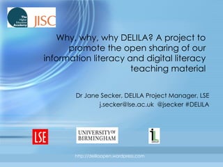 Why, why, why DELILA? A project to promote the open sharing of our information literacy and digital literacy teaching material Dr Jane Secker, DELILA Project Manager, LSE j.secker@lse.ac.uk  @jsecker #DELILA 