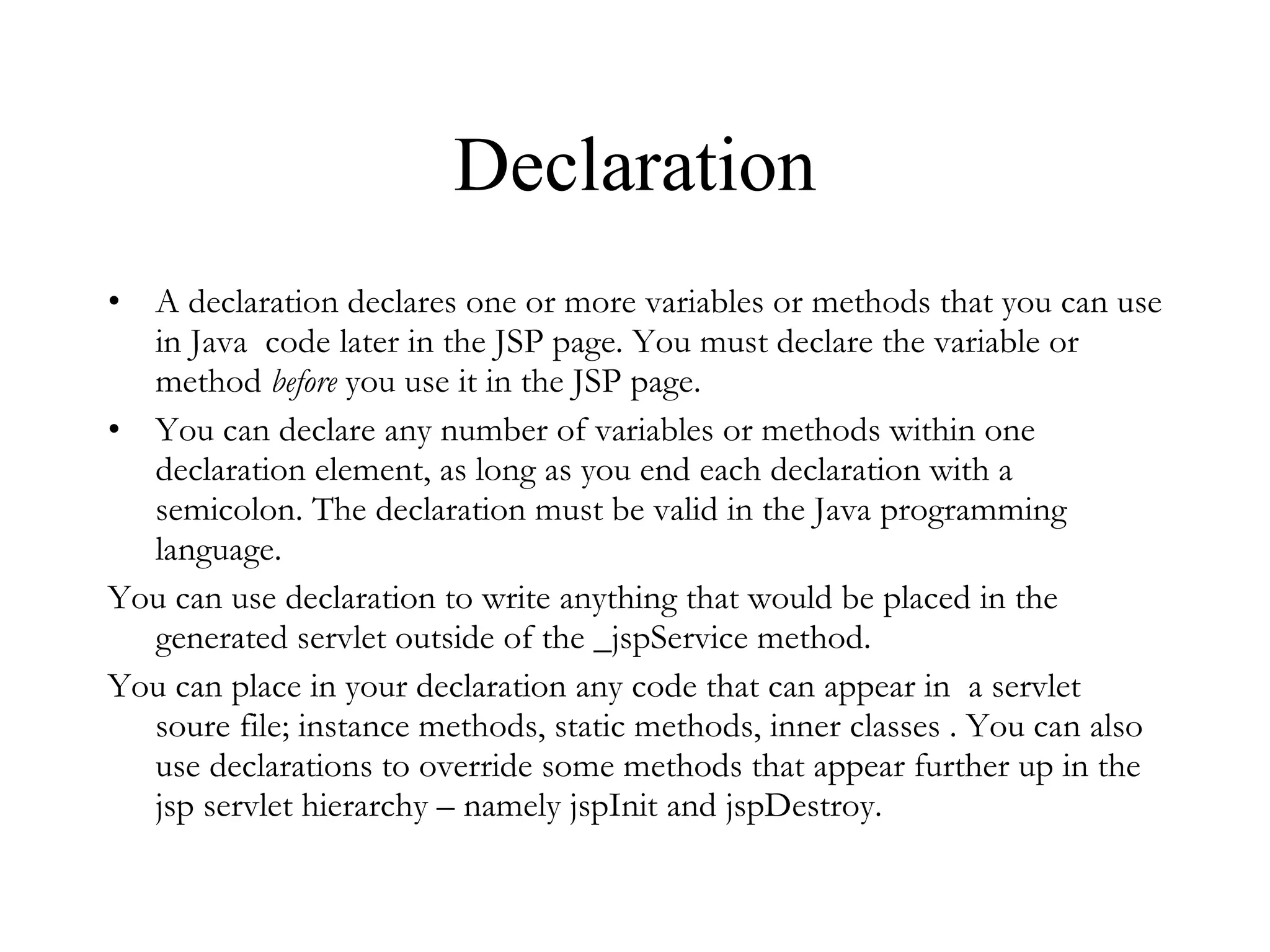 Declaration A declaration declares one or more variables or methods that you can use in Java  code later in the JSP page. You must declare the variable or method  before  you use it in the JSP page.  You can declare any number of variables or methods within one declaration element, as long as you end each declaration with a semicolon. The declaration must be valid in the Java programming language.  You can use declaration to write anything that would be placed in the generated servlet outside of the _jspService method.  You can place in your declaration any code that can appear in  a servlet soure file; instance methods, static methods, inner classes . You can also use declarations to override some methods that appear further up in the jsp servlet hierarchy – namely jspInit and jspDestroy. 
