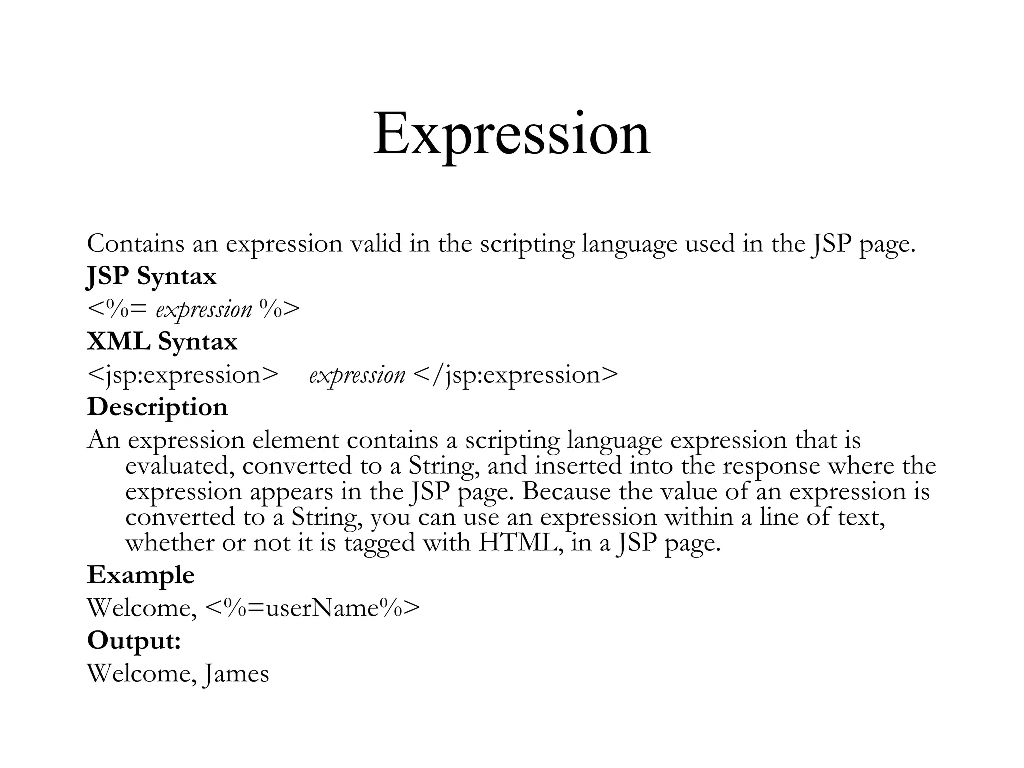 Expression Contains an expression valid in the scripting language used in the JSP page.  JSP Syntax <%=  expression  %>  XML Syntax <jsp:expression>     expression  </jsp:expression> Description An expression element contains a scripting language expression that is evaluated, converted to a String, and inserted into the response where the expression appears in the JSP page. Because the value of an expression is converted to a String, you can use an expression within a line of text, whether or not it is tagged with HTML, in a JSP page.  Example Welcome, <%=userName%> Output: Welcome, James 