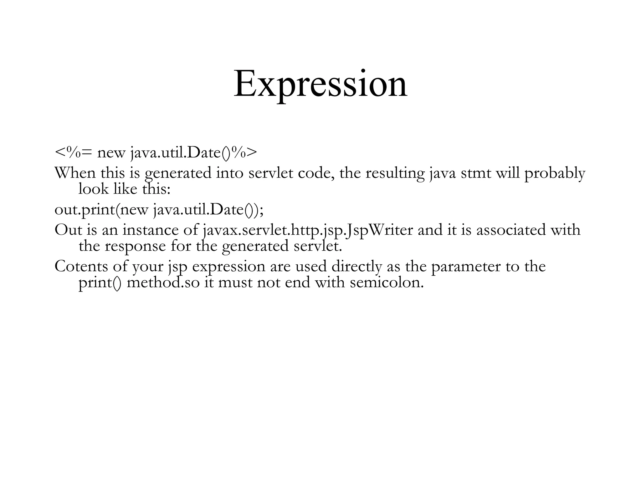 Expression <%= new java.util.Date()%> When this is generated into servlet code, the resulting java stmt will probably look like this: out.print(new java.util.Date()); Out is an instance of javax.servlet.http.jsp.JspWriter and it is associated with the response for the generated servlet. Cotents of your jsp expression are used directly as the parameter to the print() method.so it must not end with semicolon. 
