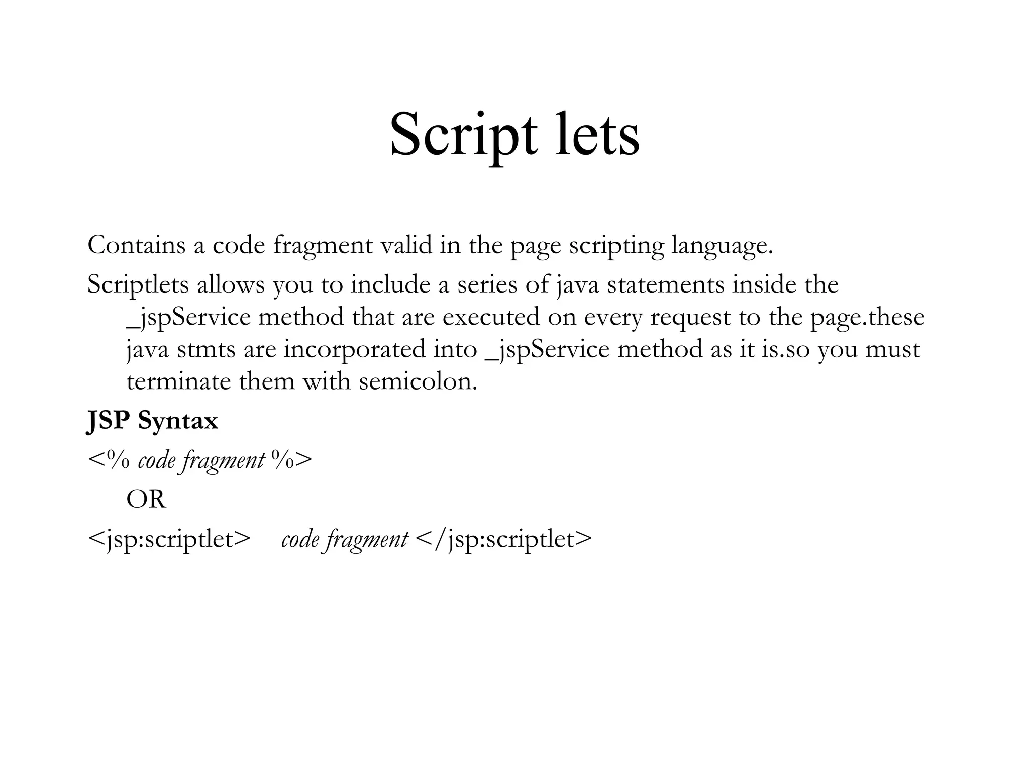 Script lets Contains a code fragment valid in the page scripting language.  Scriptlets allows you to include a series of java statements inside the _jspService method that are executed on every request to the page.these java stmts are incorporated into _jspService method as it is.so you must terminate them with semicolon. JSP Syntax <%  code fragment  %>  OR  <jsp:scriptlet>     code fragment  </jsp:scriptlet>  