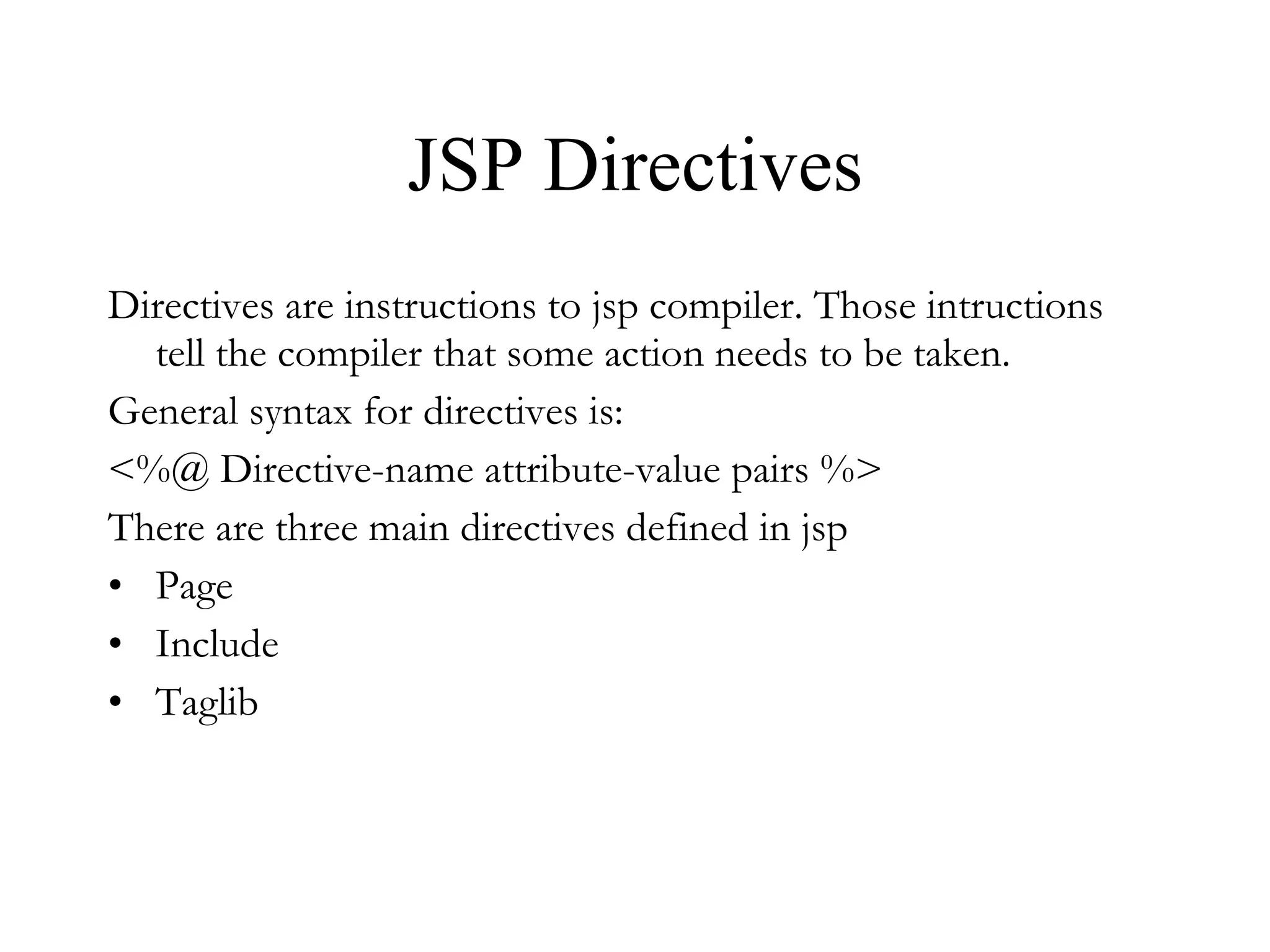 JSP Directives Directives are instructions to jsp compiler. Those intructions tell the compiler that some action needs to be taken. General syntax for directives is: <%@ Directive-name attribute-value pairs %> There are three main directives defined in jsp Page Include Taglib 