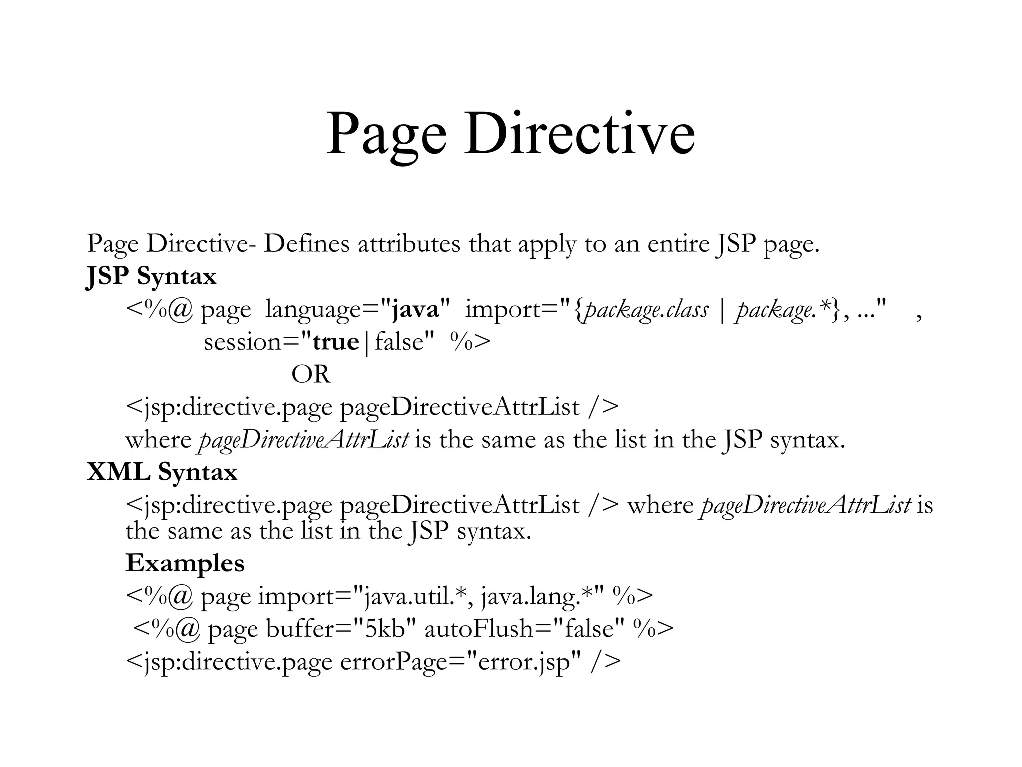 Page Directive Page Directive- Defines attributes that apply to an entire JSP page. JSP Syntax <%@ page  language=" java "  import="{ package.class  |  package.* }, ..."    ,    session=" true |false"  %>  OR  <jsp:directive.page pageDirectiveAttrList /> where  pageDirectiveAttrList  is the same as the list in the JSP syntax.  XML Syntax <jsp:directive.page pageDirectiveAttrList /> where  pageDirectiveAttrList  is the same as the list in the JSP syntax.  Examples <%@ page import="java.util.*, java.lang.*" %>   <%@ page buffer="5kb" autoFlush="false" %> <jsp:directive.page errorPage="error.jsp" />  