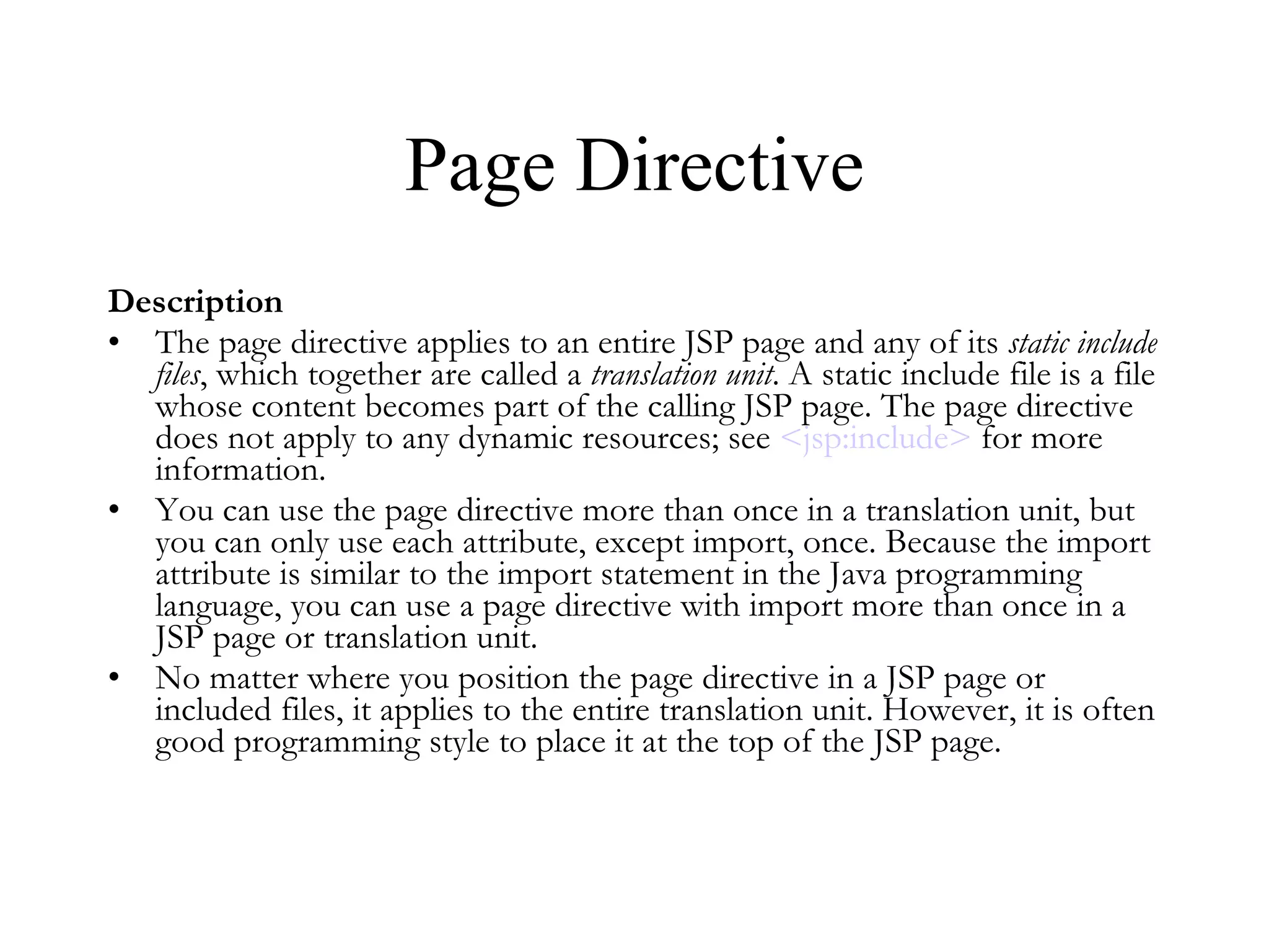Page Directive Description The page directive applies to an entire JSP page and any of its  static include files , which together are called a  translation unit . A static include file is a file whose content becomes part of the calling JSP page. The page directive does not apply to any dynamic resources; see  < jsp:include >  for more information.  You can use the page directive more than once in a translation unit, but you can only use each attribute, except import, once. Because the import attribute is similar to the import statement in the Java programming language, you can use a page directive with import more than once in a JSP page or translation unit.  No matter where you position the page directive in a JSP page or included files, it applies to the entire translation unit. However, it is often good programming style to place it at the top of the JSP page.  