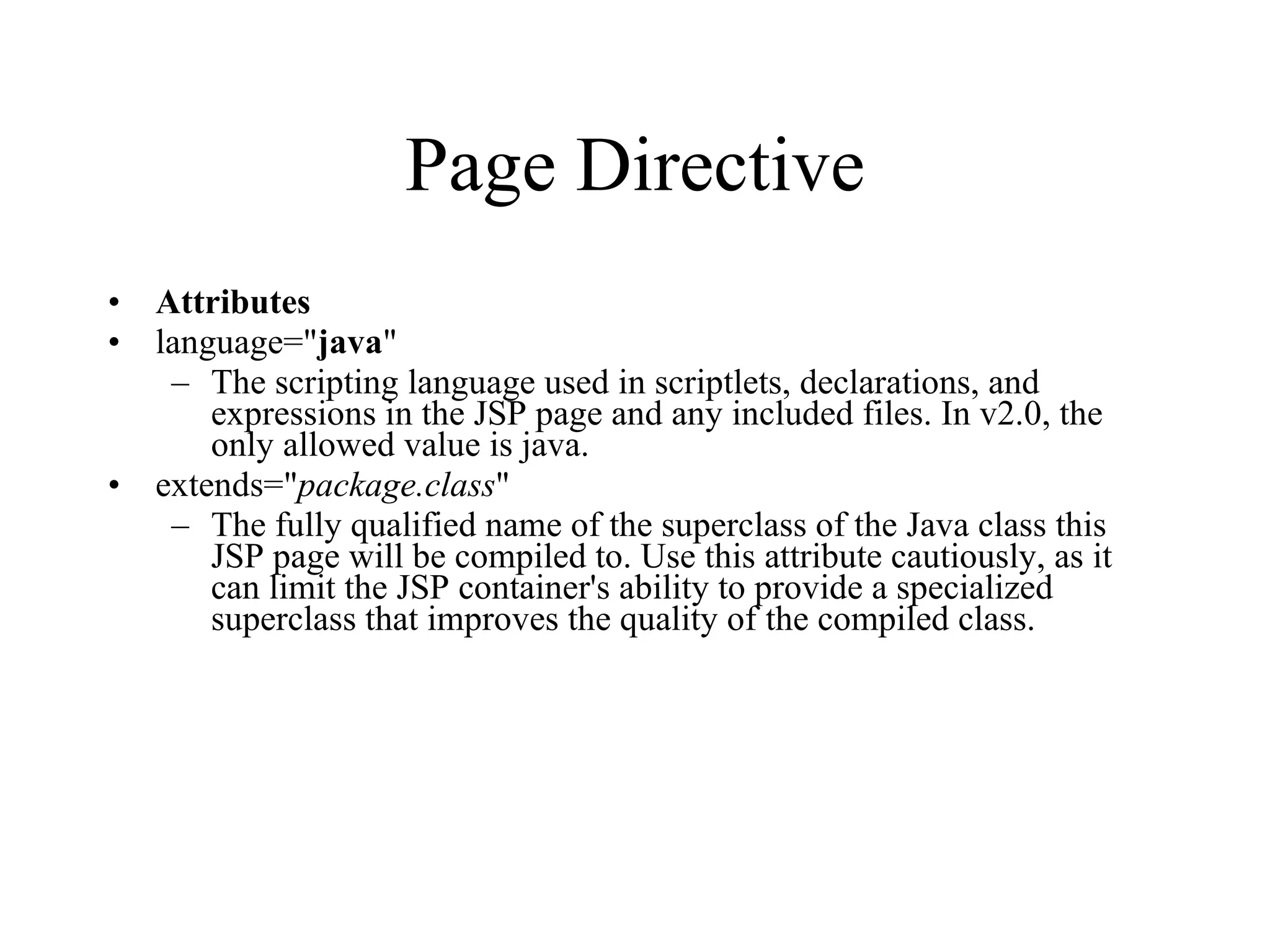 Page Directive Attributes language=" java "  The scripting language used in scriptlets, declarations, and expressions in the JSP page and any included files. In v2.0, the only allowed value is java.  extends=" package.class "  The fully qualified name of the superclass of the Java class this JSP page will be compiled to. Use this attribute cautiously, as it can limit the JSP container's ability to provide a specialized superclass that improves the quality of the compiled class.  