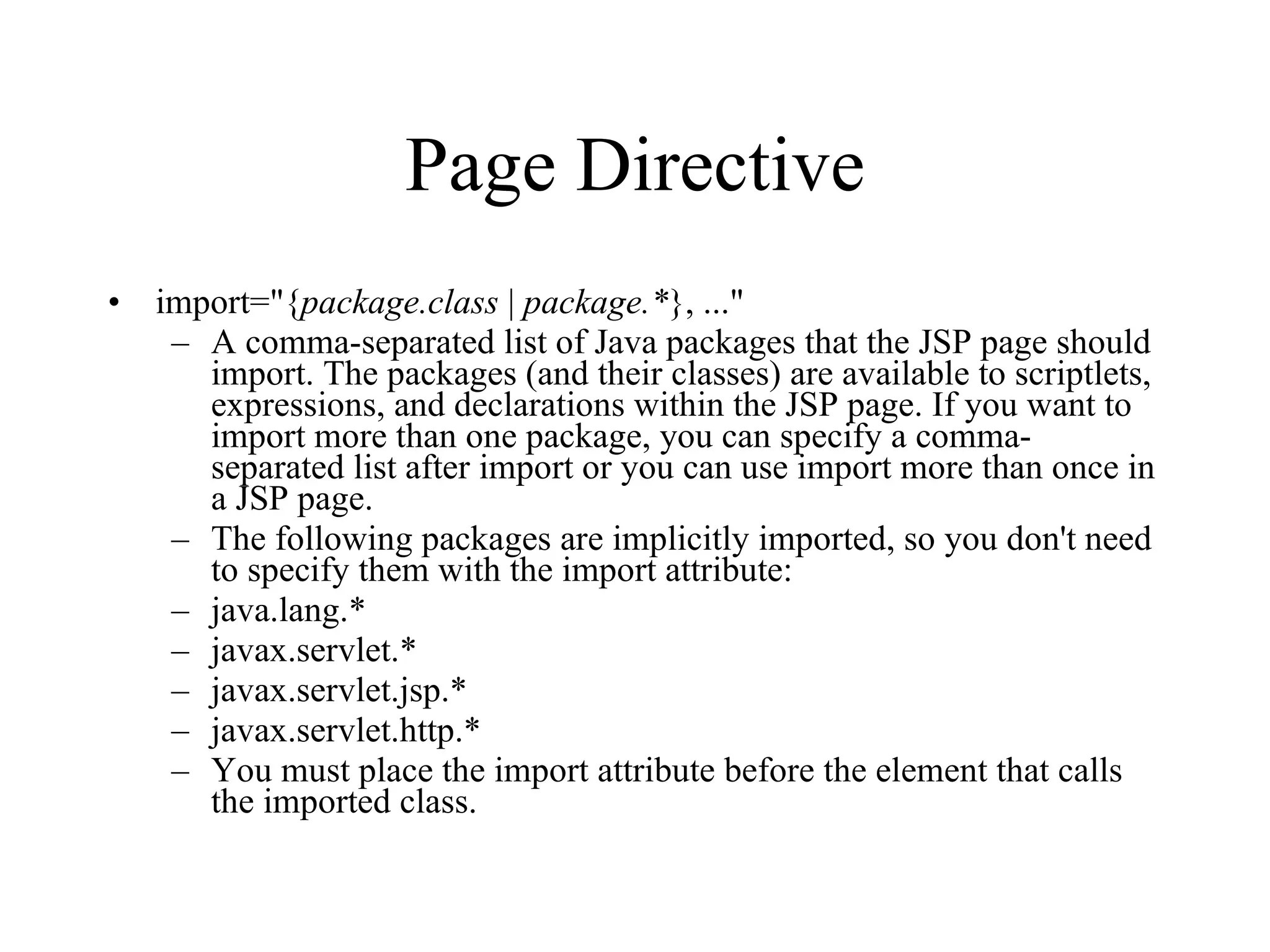 Page Directive import="{ package.class  |  package.* }, ..."  A comma-separated list of Java packages that the JSP page should import. The packages (and their classes) are available to scriptlets, expressions, and declarations within the JSP page. If you want to import more than one package, you can specify a comma-separated list after import or you can use import more than once in a JSP page.  The following packages are implicitly imported, so you don't need to specify them with the import attribute:  java.lang.*  javax.servlet.*  javax.servlet.jsp.*  javax.servlet.http.*  You must place the import attribute before the element that calls the imported class.  