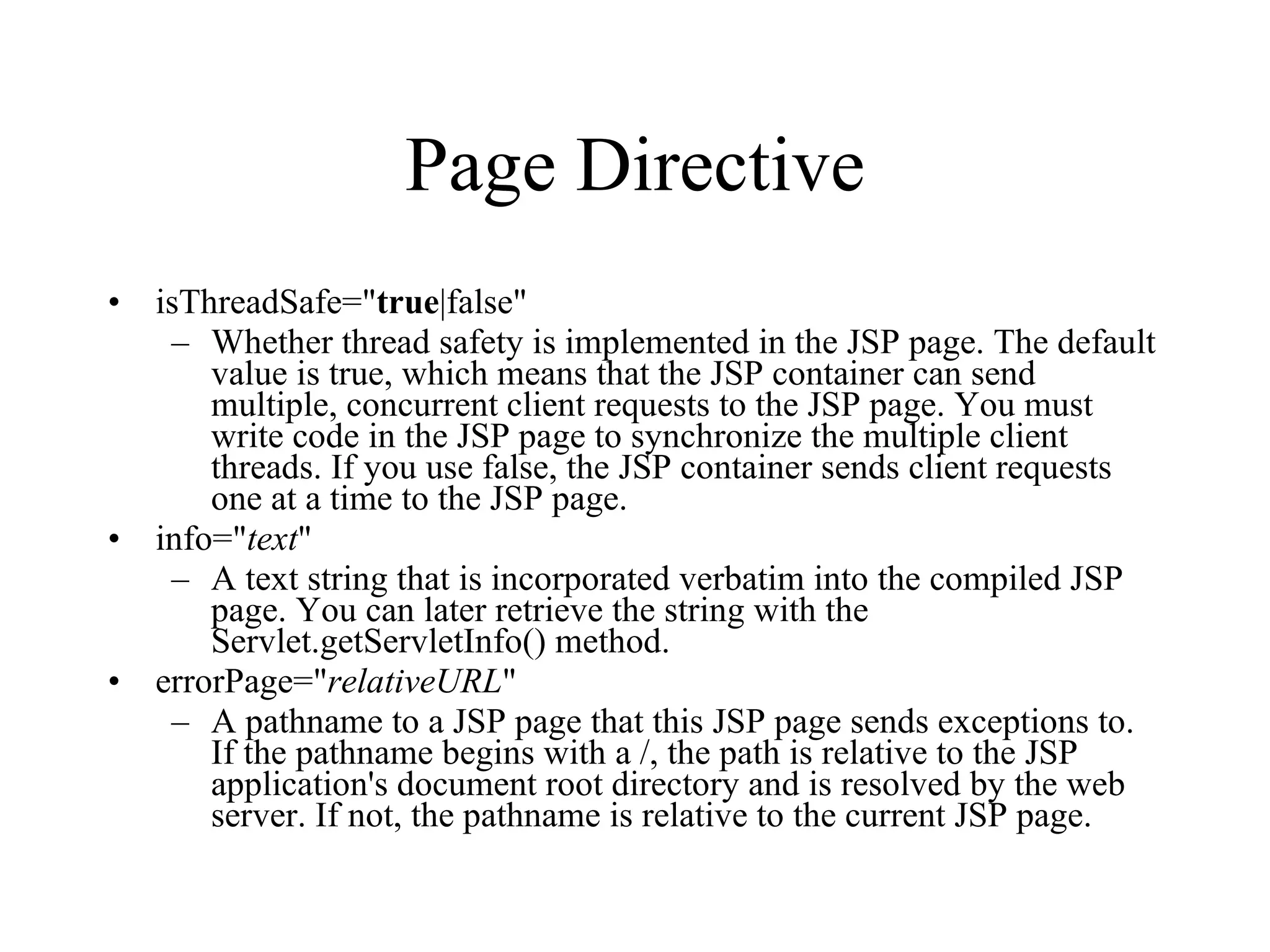 Page Directive isThreadSafe=" true |false"  Whether thread safety is implemented in the JSP page. The default value is true, which means that the JSP container can send multiple, concurrent client requests to the JSP page. You must write code in the JSP page to synchronize the multiple client threads. If you use false, the JSP container sends client requests one at a time to the JSP page.  info=" text "  A text string that is incorporated verbatim into the compiled JSP page. You can later retrieve the string with the Servlet.getServletInfo() method.  errorPage=" relativeURL "  A pathname to a JSP page that this JSP page sends exceptions to. If the pathname begins with a /, the path is relative to the JSP application's document root directory and is resolved by the web server. If not, the pathname is relative to the current JSP page.  