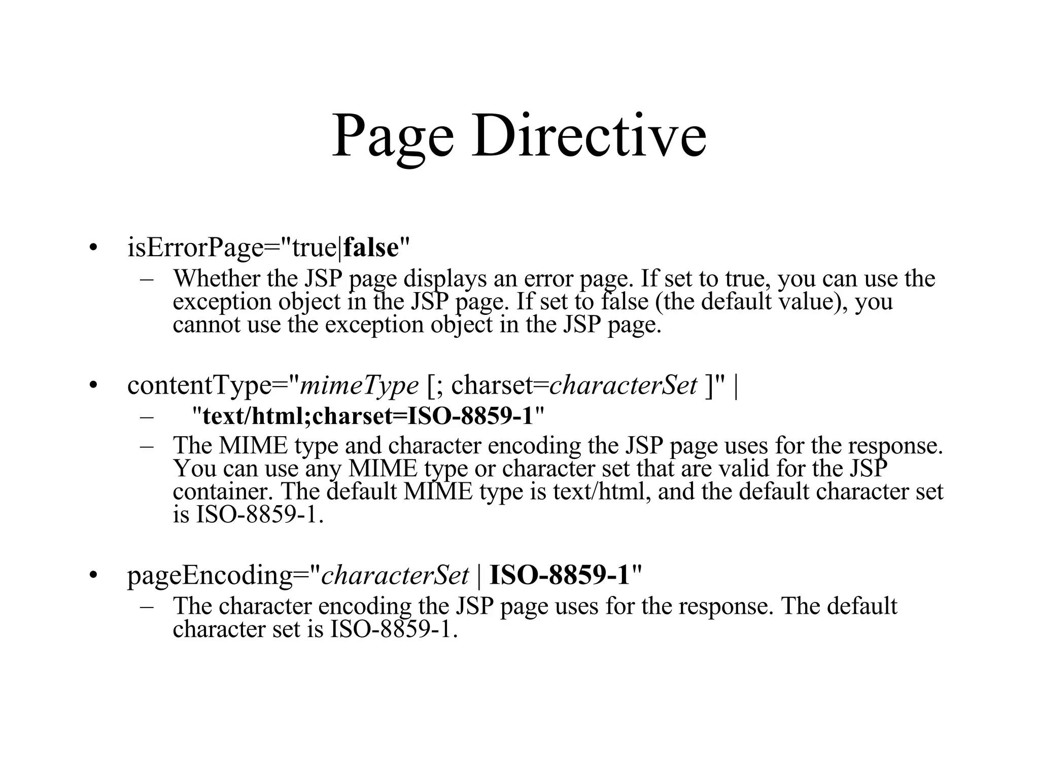 Page Directive isErrorPage="true| false "  Whether the JSP page displays an error page. If set to true, you can use the exception object in the JSP page. If set to false (the default value), you cannot use the exception object in the JSP page.  contentType=" mimeType  [; charset= characterSet  ]" |      " text/html;charset=ISO-8859-1 "  The MIME type and character encoding the JSP page uses for the response. You can use any MIME type or character set that are valid for the JSP container. The default MIME type is text/html, and the default character set is ISO-8859-1.  pageEncoding=" characterSet  |  ISO-8859-1 "  The character encoding the JSP page uses for the response. The default character set is ISO-8859-1.  