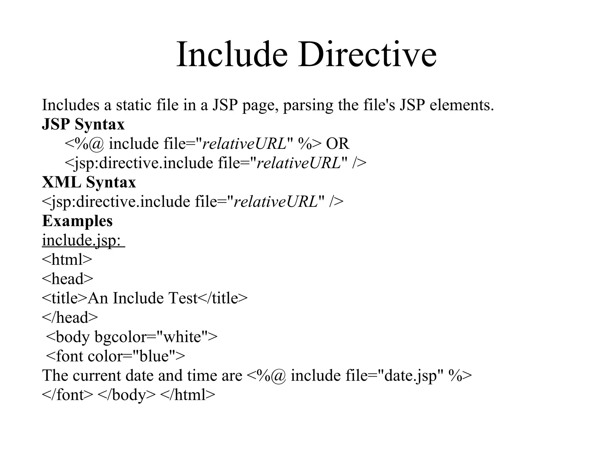 Include Directive Includes a static file in a JSP page, parsing the file's JSP elements.  JSP Syntax <%@ include file=" relativeURL " %> OR  <jsp:directive.include file=" relativeURL " />  XML Syntax <jsp:directive.include file=" relativeURL " /> Examples include.jsp:  <html>  <head> <title>An Include Test</title> </head> <body bgcolor="white"> <font color="blue">  The current date and time are <%@ include file="date.jsp" %>  </font> </body> </html> 