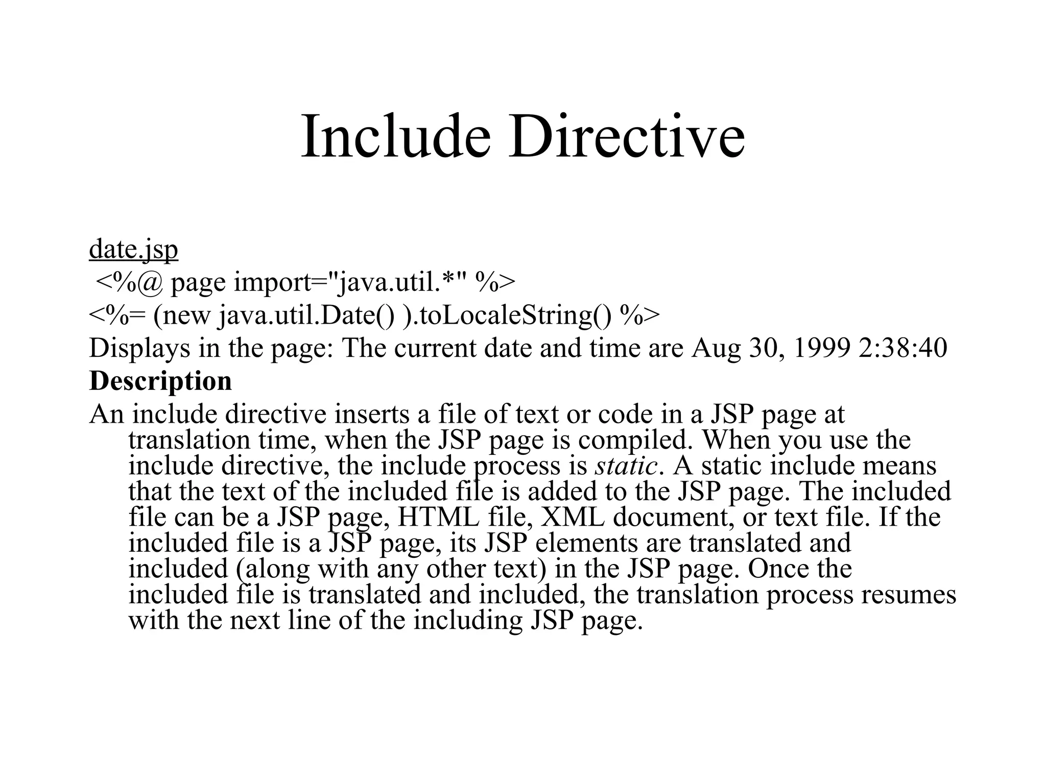 Include Directive date.jsp <%@ page import="java.util.*" %>  <%= (new java.util.Date() ).toLocaleString() %> Displays in the page: The current date and time are Aug 30, 1999 2:38:40  Description An include directive inserts a file of text or code in a JSP page at translation time, when the JSP page is compiled. When you use the include directive, the include process is  static . A static include means that the text of the included file is added to the JSP page. The included file can be a JSP page, HTML file, XML document, or text file. If the included file is a JSP page, its JSP elements are translated and included (along with any other text) in the JSP page. Once the included file is translated and included, the translation process resumes with the next line of the including JSP page.  