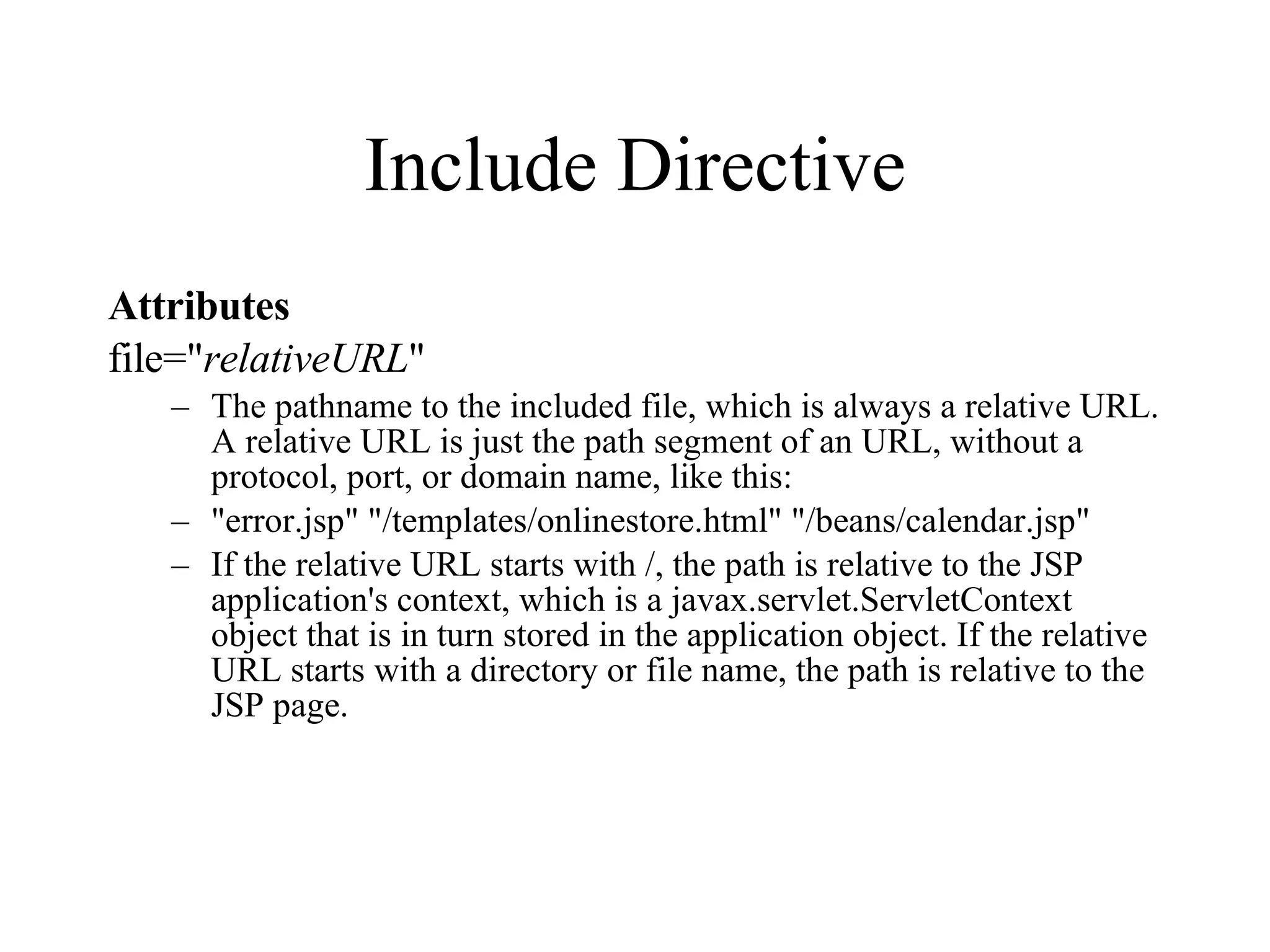 Include Directive Attributes file=" relativeURL "  The pathname to the included file, which is always a relative URL. A relative URL is just the path segment of an URL, without a protocol, port, or domain name, like this:  "error.jsp" "/templates/onlinestore.html" "/beans/calendar.jsp"  If the relative URL starts with /, the path is relative to the JSP application's context, which is a javax.servlet.ServletContext object that is in turn stored in the application object. If the relative URL starts with a directory or file name, the path is relative to the JSP page.  