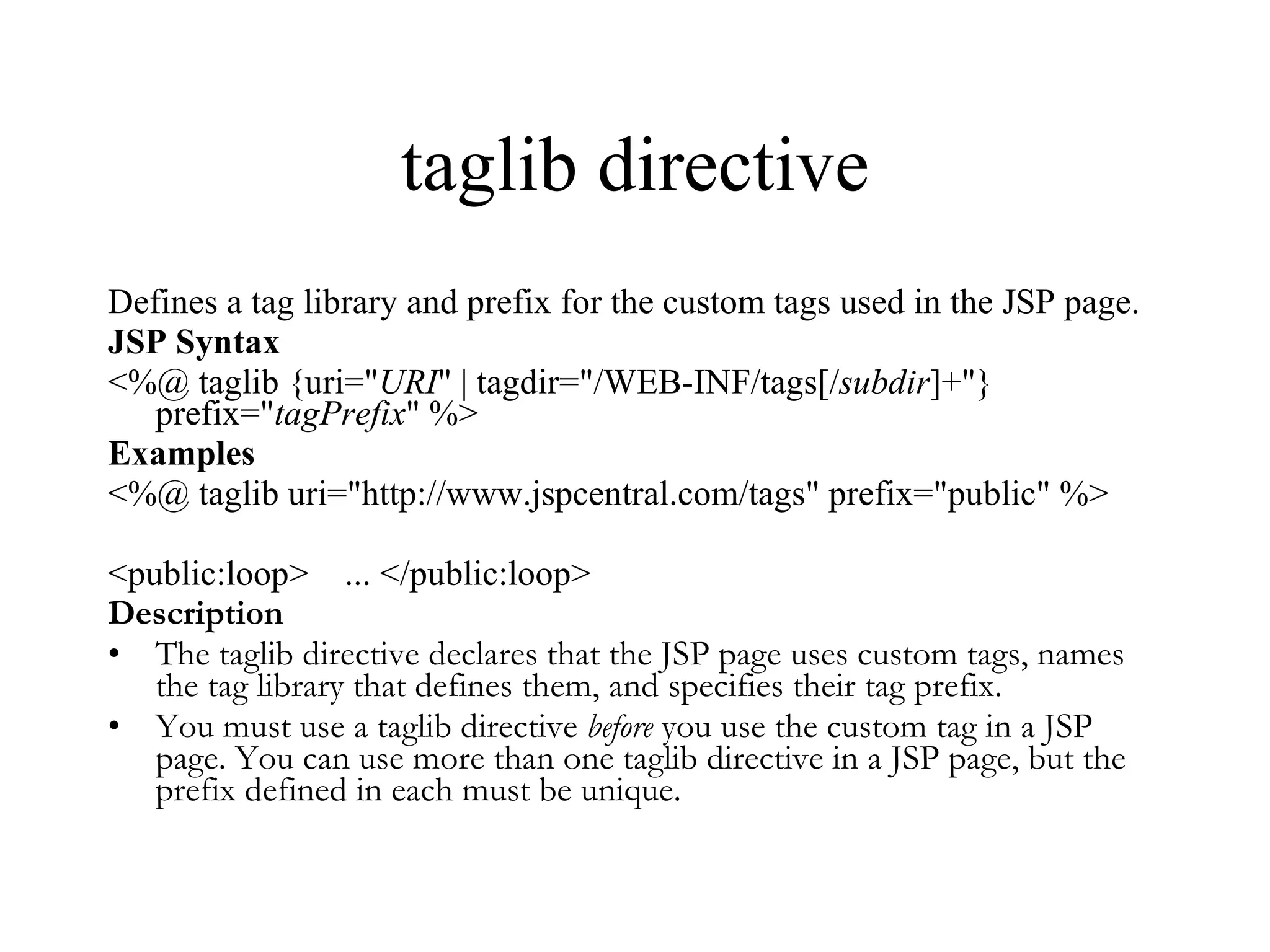 taglib directive Defines a tag library and prefix for the custom tags used in the JSP page.  JSP Syntax <%@ taglib {uri=" URI " | tagdir="/WEB-INF/tags[/ subdir ]+"} prefix=" tagPrefix " %>  Examples <%@ taglib uri="http://www.jspcentral.com/tags" prefix="public" %>  <public:loop>    ... </public:loop>  Description The taglib directive declares that the JSP page uses custom tags, names the tag library that defines them, and specifies their tag prefix.  You must use a taglib directive  before  you use the custom tag in a JSP page. You can use more than one taglib directive in a JSP page, but the prefix defined in each must be unique. 