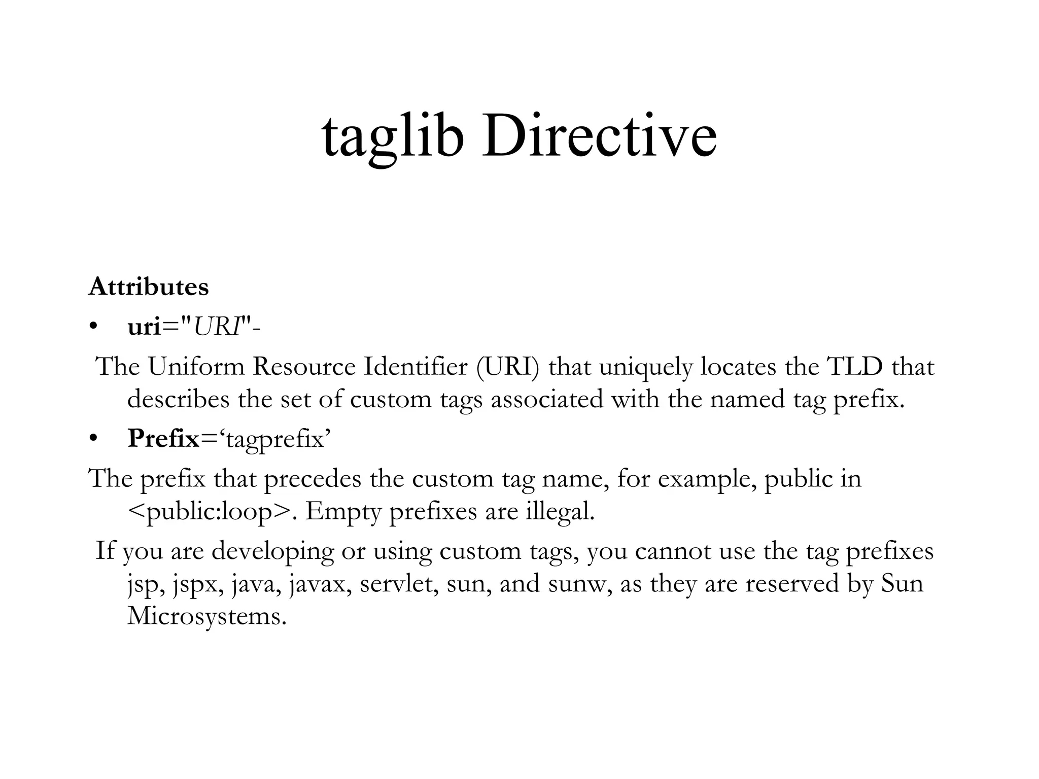 taglib Directive Attributes uri =" URI "- The Uniform Resource Identifier (URI) that uniquely locates the TLD that describes the set of custom tags associated with the named tag prefix. Prefix =‘tagprefix’ The prefix that precedes the custom tag name, for example, public in <public:loop>. Empty prefixes are illegal. If you are developing or using custom tags, you cannot use the tag prefixes jsp, jspx, java, javax, servlet, sun, and sunw, as they are reserved by Sun Microsystems.  