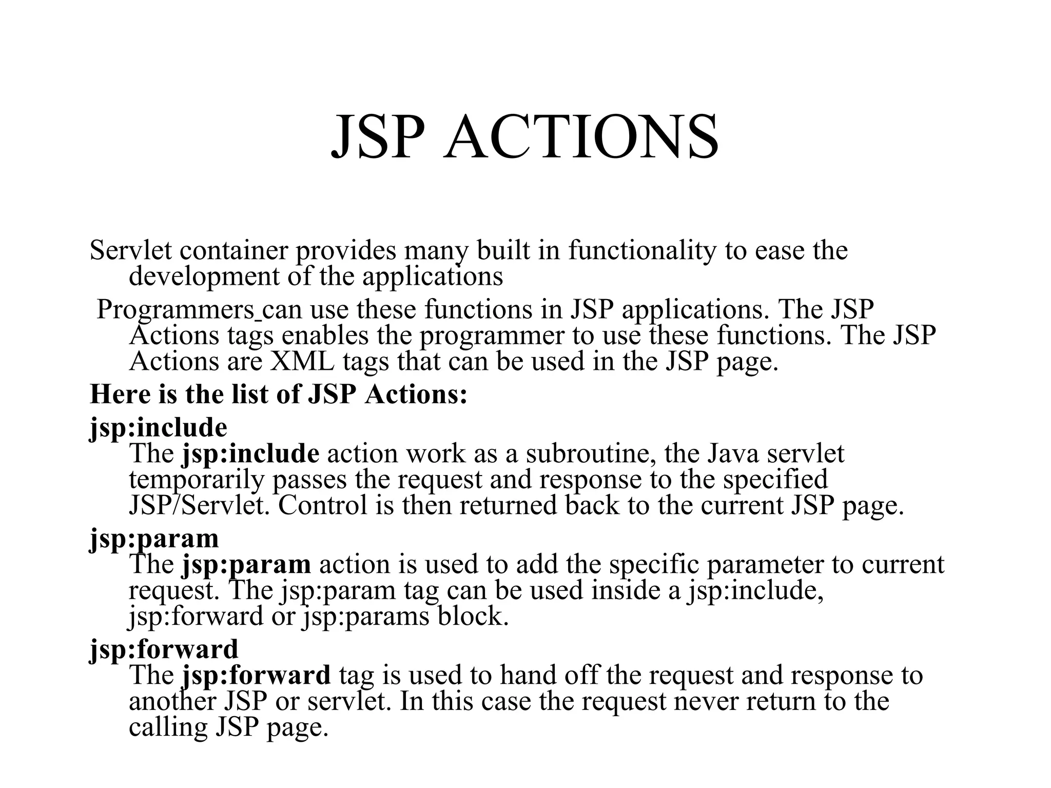 JSP ACTIONS Servlet container provides many built in functionality to ease the development of the applications Programmers   can use these functions in JSP applications. The JSP Actions tags enables the programmer to use these functions. The JSP Actions are XML tags that can be used in the JSP page.  Here is the list of JSP Actions: jsp:include  The  jsp:include  action work as a subroutine, the Java servlet temporarily passes the request and response to the specified JSP/Servlet. Control is then returned back to the current JSP page.    jsp:param   The  jsp:param  action is used to add the specific parameter to current request. The jsp:param tag can be used inside a jsp:include, jsp:forward or jsp:params block.   jsp:forward   The  jsp:forward  tag is used to hand off the request and response to another JSP or servlet. In this case the request never return to the calling JSP page.    