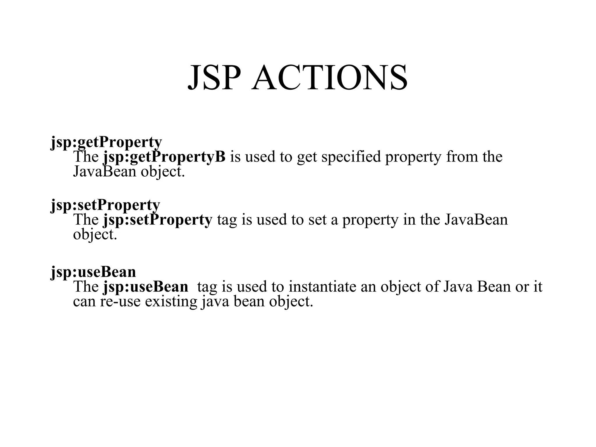 JSP ACTIONS jsp:getProperty  The  jsp:getPropertyB  is used to get specified property from the JavaBean object.     jsp:setProperty   The  jsp:setProperty  tag is used to set a property in the JavaBean object.     jsp:useBean   The  jsp:useBean   tag is used to instantiate an object of Java Bean or it can re-use existing java bean object.  