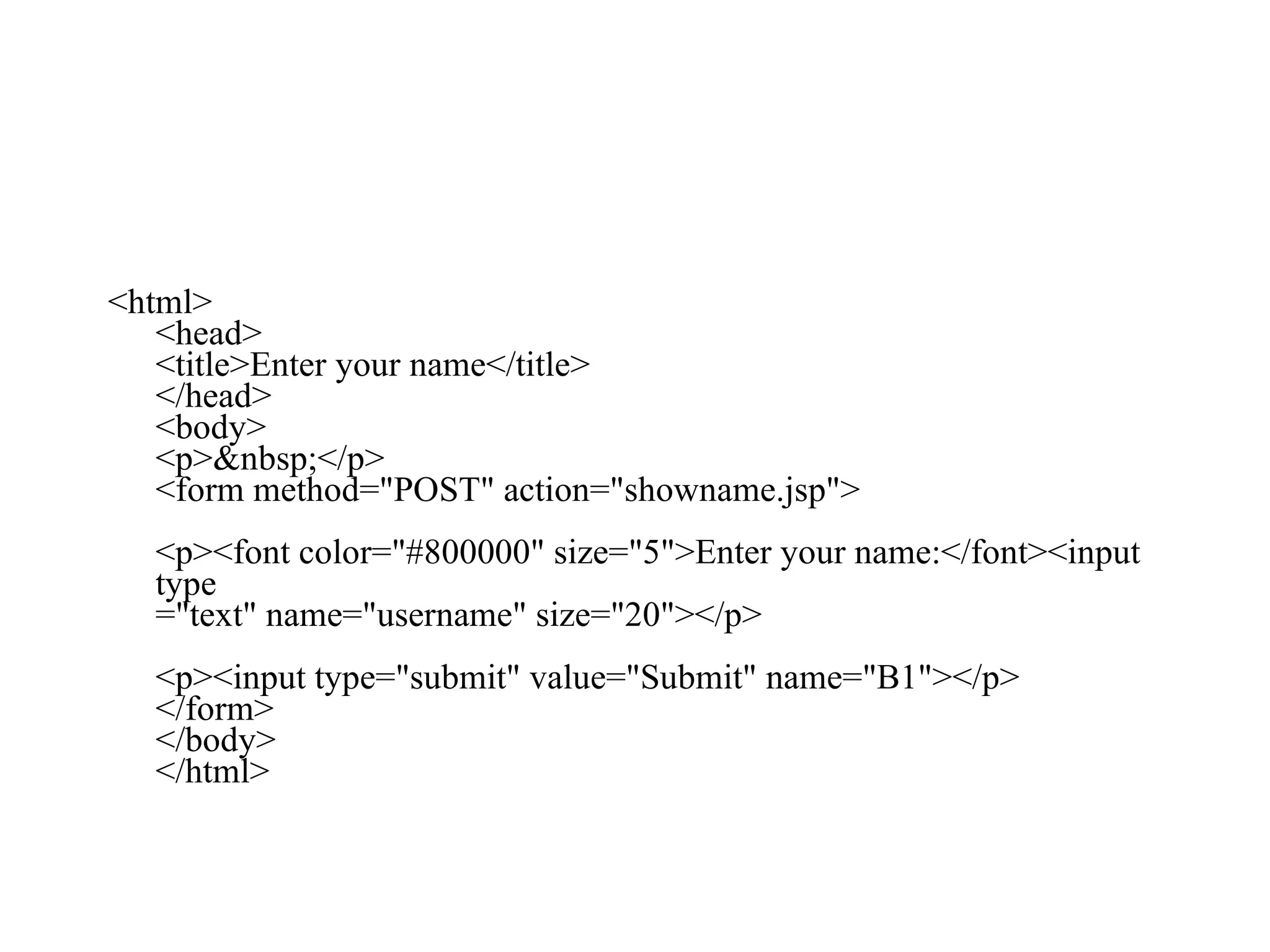 <html> <head> <title>Enter your name</title> </head> <body> <p>&nbsp;</p> <form method="POST" action="showname.jsp"> <p><font color="#800000" size="5">Enter your name:</font><input type ="text" name="username" size="20"></p> <p><input type="submit" value="Submit" name="B1"></p> </form> </body> </html>  