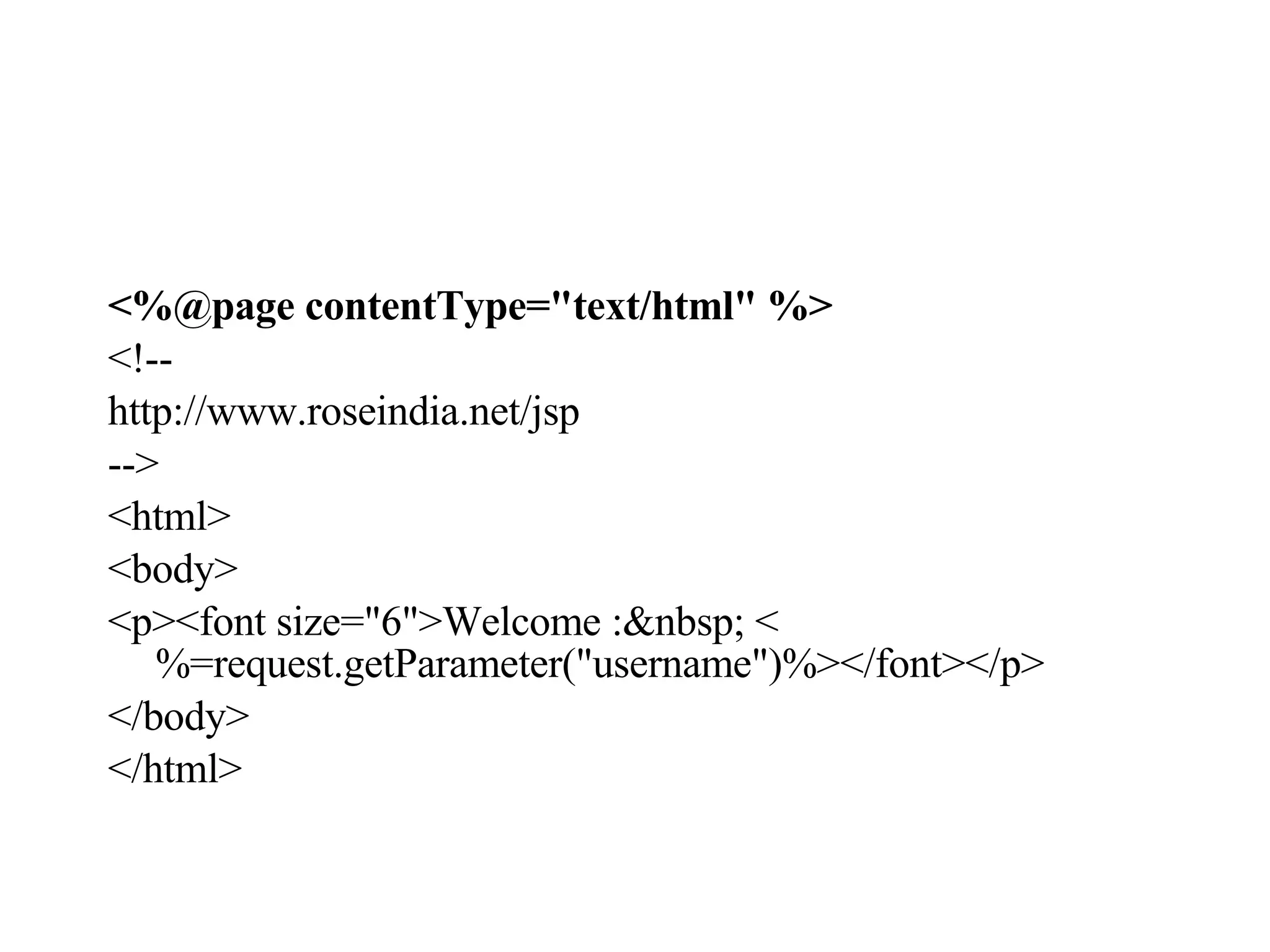 <%@page contentType="text/html" %>   <!-- http://www.roseindia.net/jsp --> <html> <body> <p><font size="6">Welcome :&nbsp; <%=request.getParameter("username")%></font></p> </body> </html> 