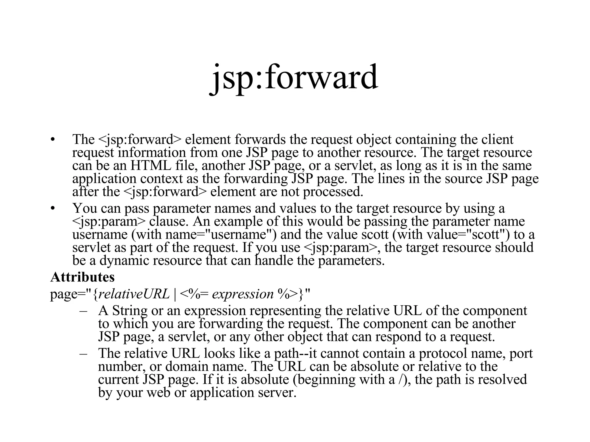 jsp:forward The <jsp:forward> element forwards the request object containing the client request information from one JSP page to another resource. The target resource can be an HTML file, another JSP page, or a servlet, as long as it is in the same application context as the forwarding JSP page. The lines in the source JSP page after the <jsp:forward> element are not processed.  You can pass parameter names and values to the target resource by using a <jsp:param> clause. An example of this would be passing the parameter name username (with name="username") and the value scott (with value="scott") to a servlet as part of the request. If you use <jsp:param>, the target resource should be a dynamic resource that can handle the parameters.  Attributes page="{ relativeURL  | <%=  expression  %>}"  A String or an expression representing the relative URL of the component to which you are forwarding the request. The component can be another JSP page, a servlet, or any other object that can respond to a request.  The relative URL looks like a path--it cannot contain a protocol name, port number, or domain name. The URL can be absolute or relative to the current JSP page. If it is absolute (beginning with a /), the path is resolved by your web or application server. 