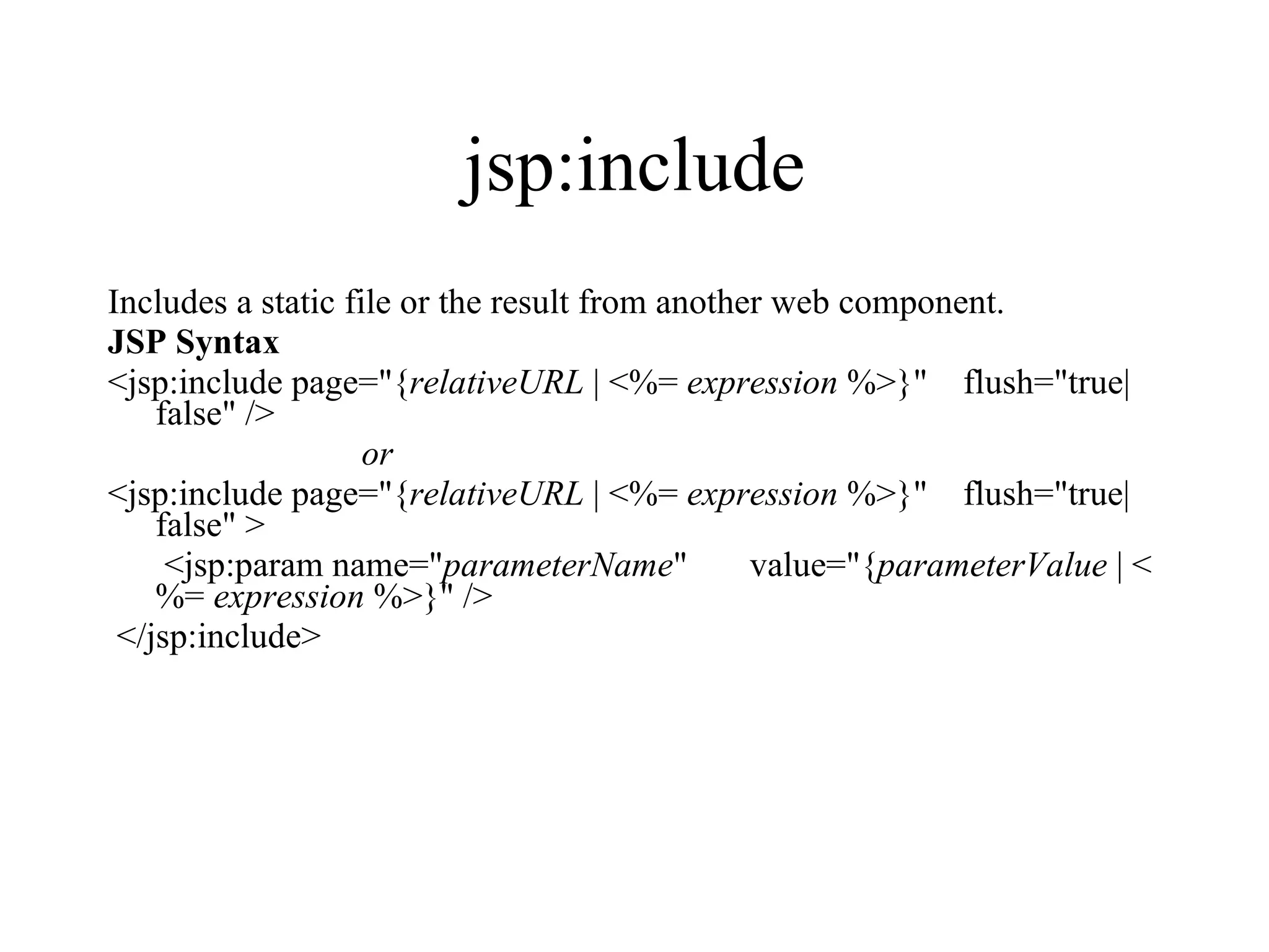 jsp:include Includes a static file or the result from another web component.  JSP Syntax <jsp:include page="{ relativeURL  | <%=  expression  %>}"    flush="true| false" />  or   <jsp:include page="{ relativeURL  | <%=  expression  %>}"    flush="true| false" >      <jsp:param name=" parameterName "       value="{ parameterValue  | <%=  expression  %>}" /> </jsp:include>  