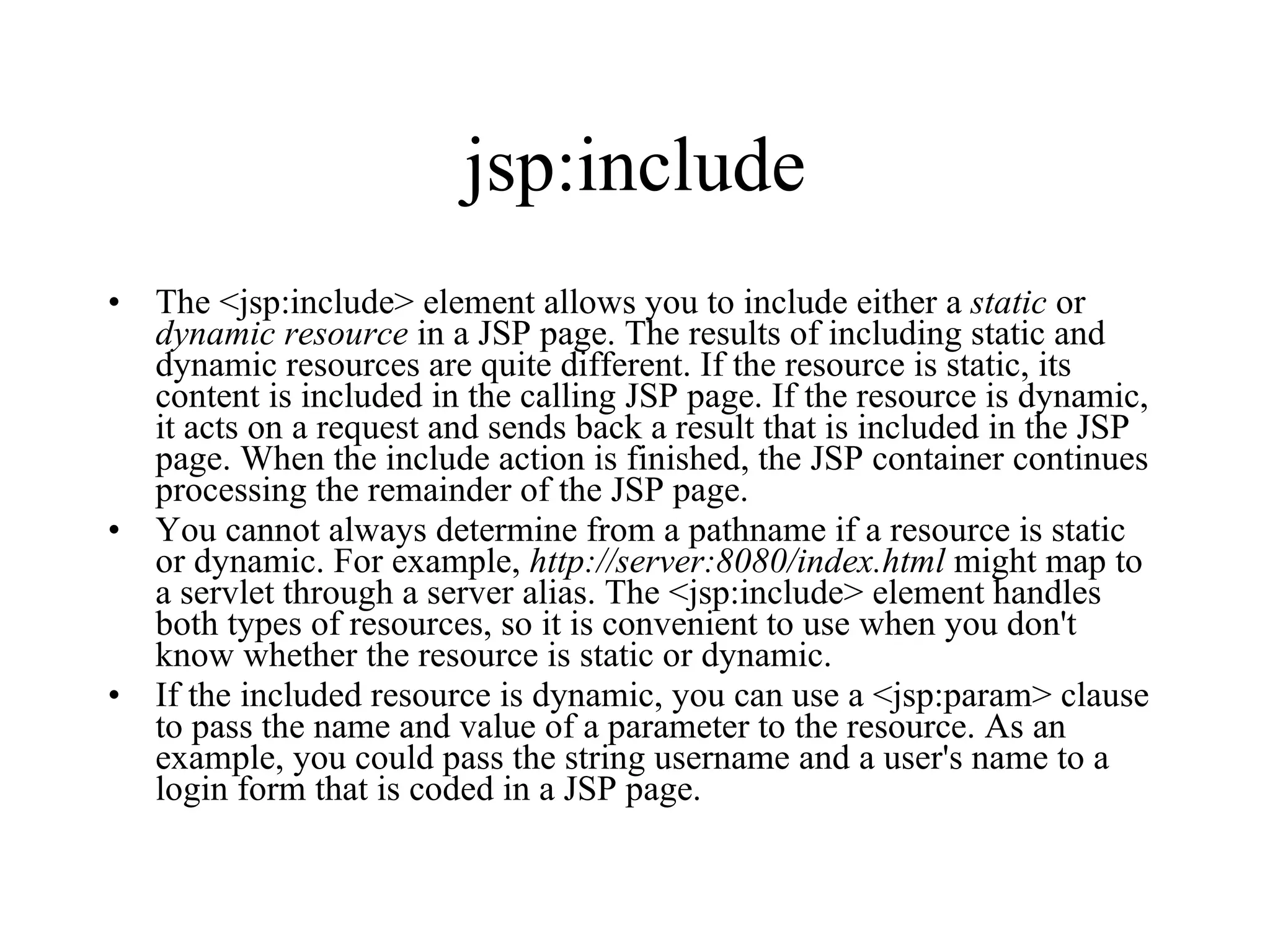jsp:include The <jsp:include> element allows you to include either a  static  or  dynamic   resource  in a JSP page. The results of including static and dynamic resources are quite different. If the resource is static, its content is included in the calling JSP page. If the resource is dynamic, it acts on a request and sends back a result that is included in the JSP page. When the include action is finished, the JSP container continues processing the remainder of the JSP page.  You cannot always determine from a pathname if a resource is static or dynamic. For example,  http://server:8080/index.html  might map to a servlet through a server alias. The <jsp:include> element handles both types of resources, so it is convenient to use when you don't know whether the resource is static or dynamic.  If the included resource is dynamic, you can use a <jsp:param> clause to pass the name and value of a parameter to the resource. As an example, you could pass the string username and a user's name to a login form that is coded in a JSP page.  