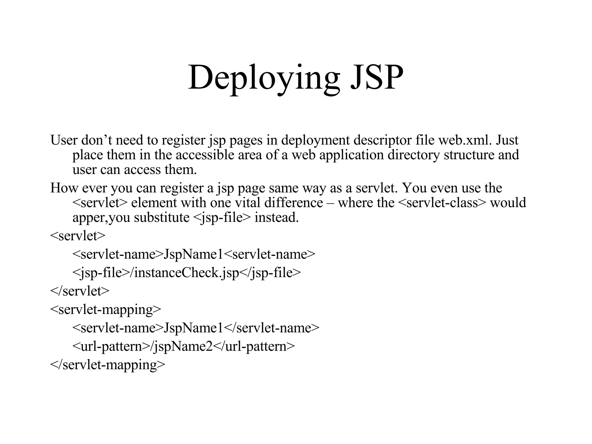 Deploying JSP User don’t need to register jsp pages in deployment descriptor file web.xml. Just place them in the accessible area of a web application directory structure and user can access them. How ever you can register a jsp page same way as a servlet. You even use the <servlet> element with one vital difference – where the <servlet-class> would apper,you substitute <jsp-file> instead. <servlet> <servlet-name>JspName1<servlet-name> <jsp-file>/instanceCheck.jsp</jsp-file> </servlet> <servlet-mapping> <servlet-name>JspName1</servlet-name> <url-pattern>/jspName2</url-pattern> </servlet-mapping> 