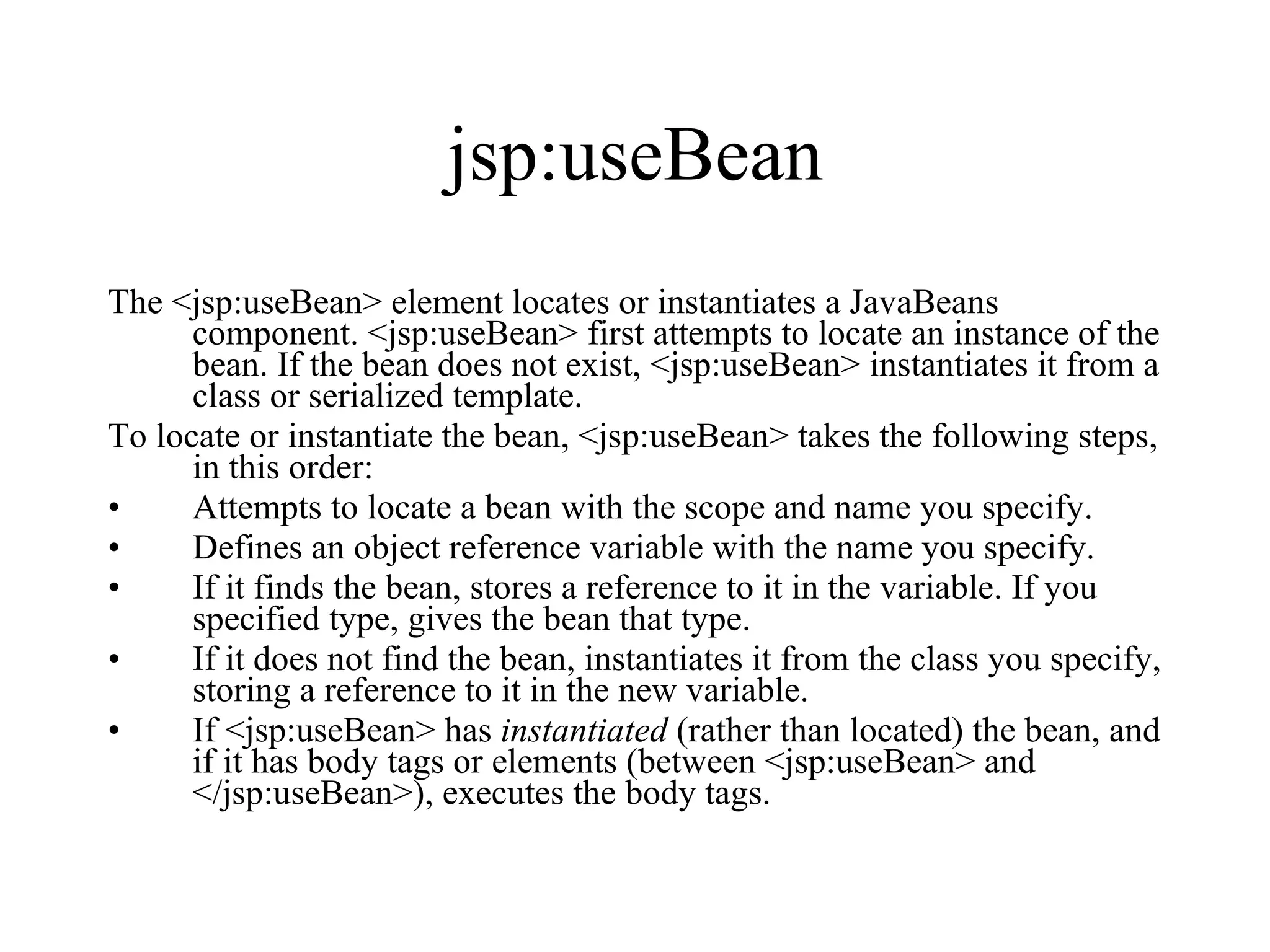 jsp:useBean The <jsp:useBean> element locates or instantiates a JavaBeans component. <jsp:useBean> first attempts to locate an instance of the bean. If the bean does not exist, <jsp:useBean> instantiates it from a class or serialized template.  To locate or instantiate the bean, <jsp:useBean> takes the following steps, in this order:  Attempts to locate a bean with the scope and name you specify.  Defines an object reference variable with the name you specify.  If it finds the bean, stores a reference to it in the variable. If you specified type, gives the bean that type.  If it does not find the bean, instantiates it from the class you specify, storing a reference to it in the new variable.  If <jsp:useBean> has  instantiated  (rather than located) the bean, and if it has body tags or elements (between <jsp:useBean> and </jsp:useBean>), executes the body tags.  