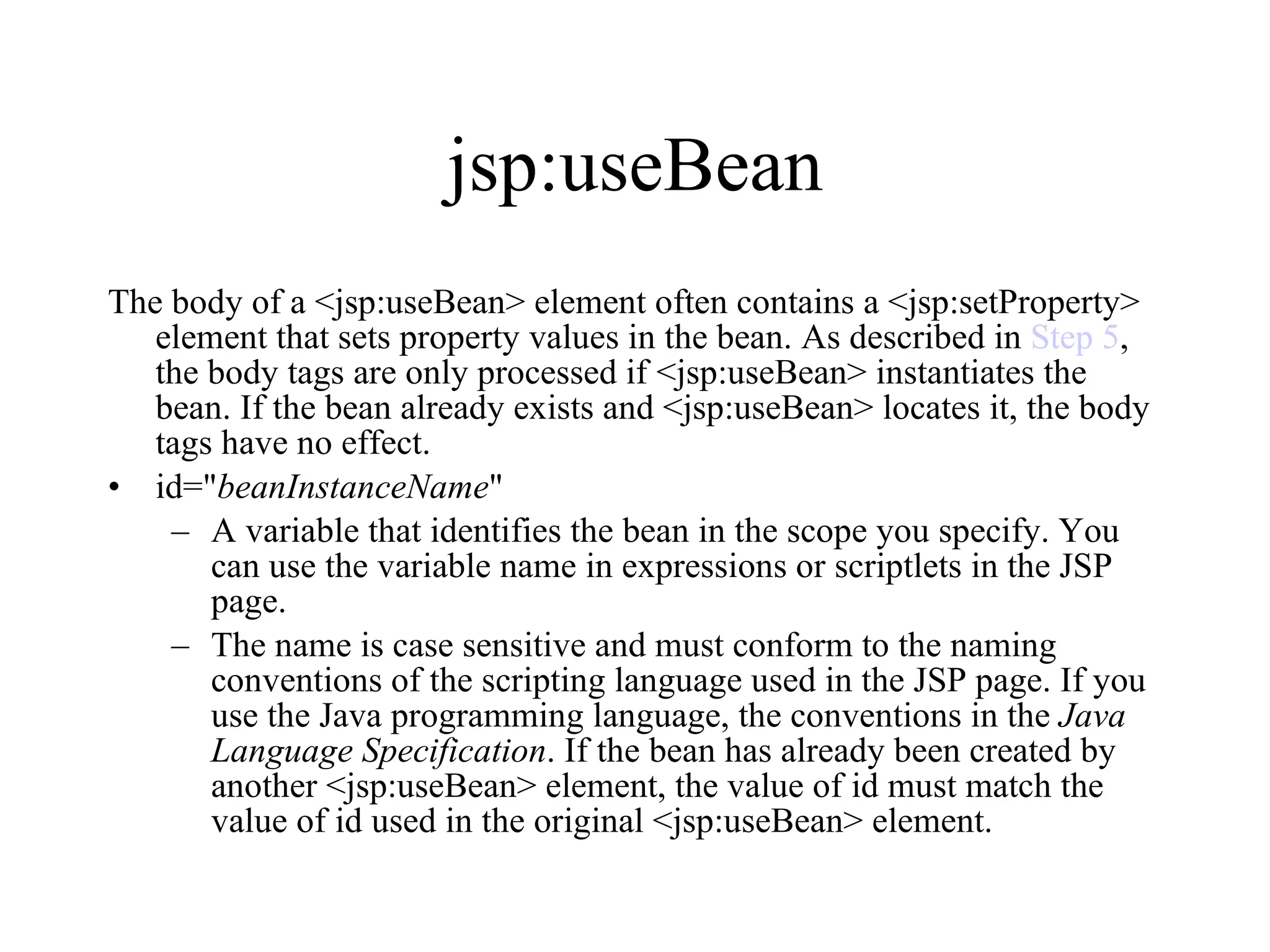 jsp:useBean The body of a <jsp:useBean> element often contains a <jsp:setProperty> element that sets property values in the bean. As described in  Step 5 , the body tags are only processed if <jsp:useBean> instantiates the bean. If the bean already exists and <jsp:useBean> locates it, the body tags have no effect.  id=" beanInstanceName "  A variable that identifies the bean in the scope you specify. You can use the variable name in expressions or scriptlets in the JSP page.  The name is case sensitive and must conform to the naming conventions of the scripting language used in the JSP page. If you use the Java programming language, the conventions in the  Java Language Specification . If the bean has already been created by another <jsp:useBean> element, the value of id must match the value of id used in the original <jsp:useBean> element. 