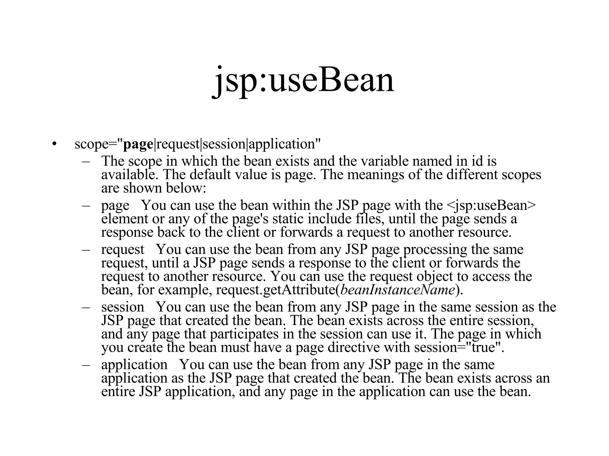 jsp:useBean scope=" page |request|session|application"  The scope in which the bean exists and the variable named in id is available. The default value is page. The meanings of the different scopes are shown below:  page   You can use the bean within the JSP page with the <jsp:useBean> element or any of the page's static include files, until the page sends a response back to the client or forwards a request to another resource.  request   You can use the bean from any JSP page processing the same request, until a JSP page sends a response to the client or forwards the request to another resource. You can use the request object to access the bean, for example, request.getAttribute( beanInstanceName ).  session   You can use the bean from any JSP page in the same session as the JSP page that created the bean. The bean exists across the entire session, and any page that participates in the session can use it. The page in which you create the bean must have a page directive with session="true".  application   You can use the bean from any JSP page in the same application as the JSP page that created the bean. The bean exists across an entire JSP application, and any page in the application can use the bean. 