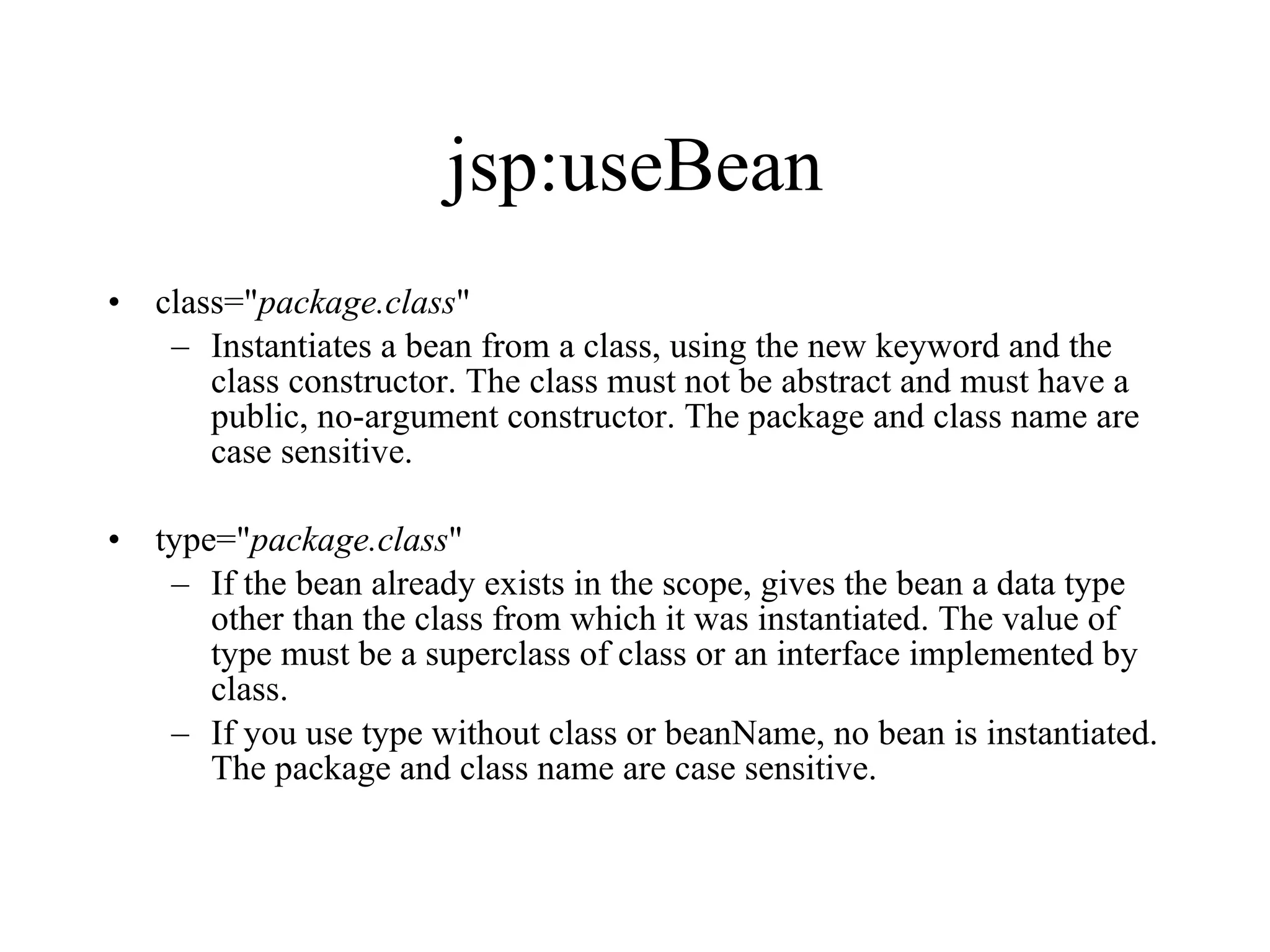 jsp:useBean class=" package.class "  Instantiates a bean from a class, using the new keyword and the class constructor. The class must not be abstract and must have a public, no-argument constructor. The package and class name are case sensitive.  type=" package.class "  If the bean already exists in the scope, gives the bean a data type other than the class from which it was instantiated. The value of type must be a superclass of class or an interface implemented by class.  If you use type without class or beanName, no bean is instantiated. The package and class name are case sensitive. 