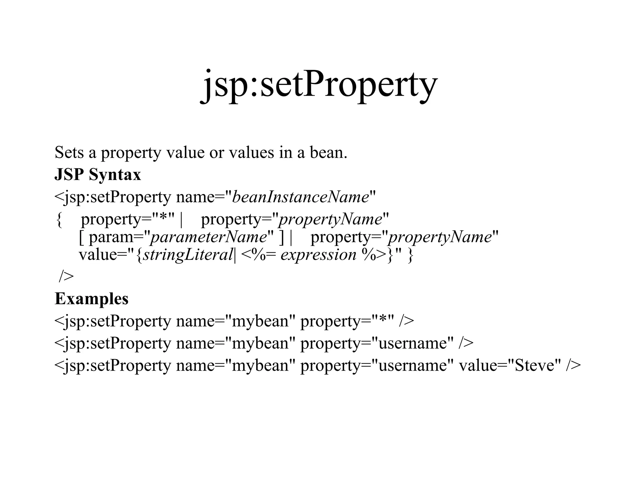 jsp:setProperty Sets a property value or values in a bean.  JSP Syntax <jsp:setProperty name=" beanInstanceName "  {    property="*" |    property=" propertyName " [ param=" parameterName " ] |    property=" propertyName " value="{ stringLiteral | <%=  expression  %>}" } />  Examples <jsp:setProperty name="mybean" property="*" /> <jsp:setProperty name="mybean" property="username" /> <jsp:setProperty name="mybean" property="username" value="Steve" />  