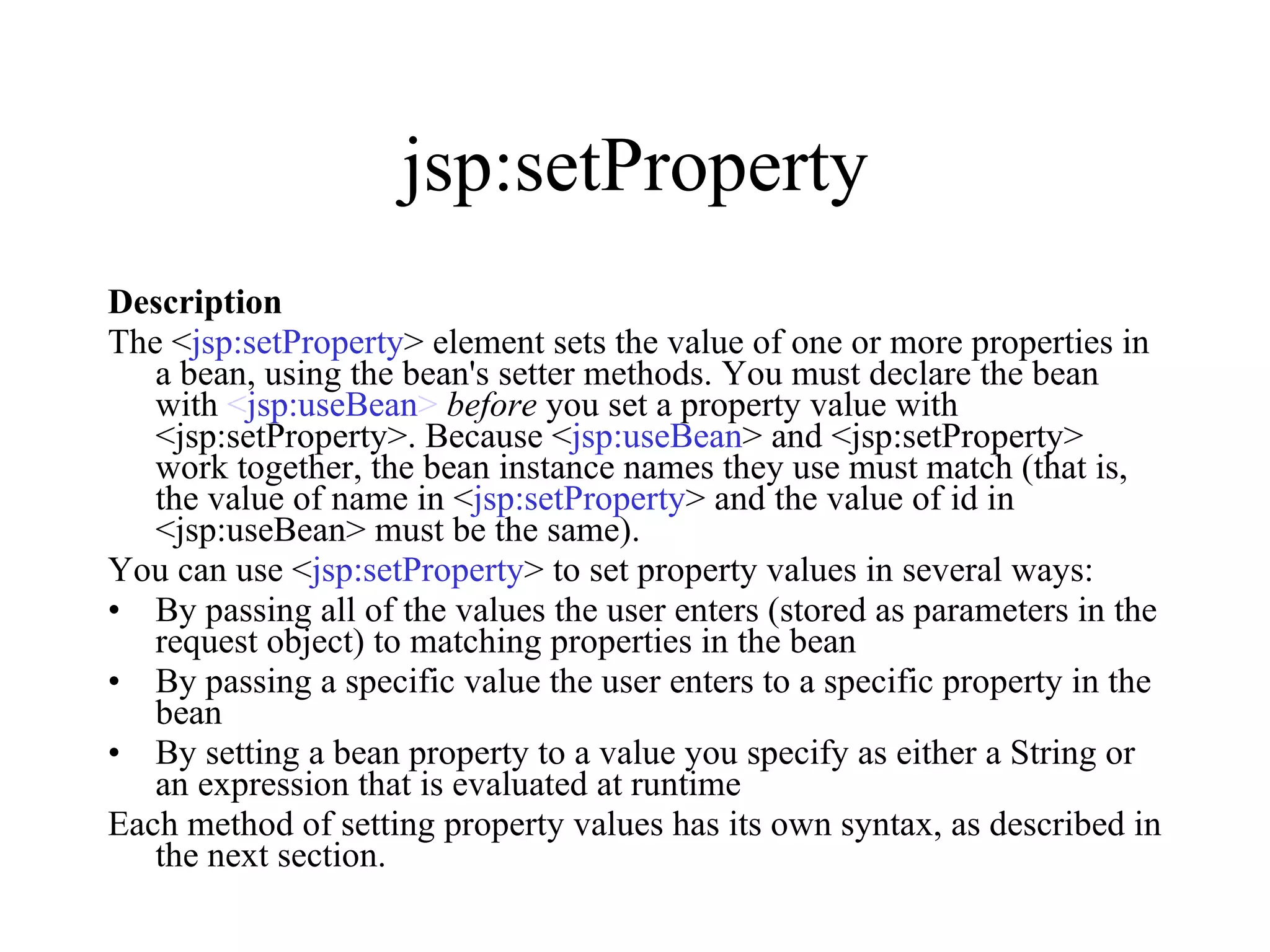 jsp:setProperty Description The < jsp:setProperty > element sets the value of one or more properties in a bean, using the bean's setter methods. You must declare the bean with  < jsp:useBean >   before  you set a property value with <jsp:setProperty>. Because < jsp:useBean > and <jsp:setProperty> work together, the bean instance names they use must match (that is, the value of name in < jsp:setProperty > and the value of id in <jsp:useBean> must be the same).  You can use < jsp:setProperty > to set property values in several ways:  By passing all of the values the user enters (stored as parameters in the request object) to matching properties in the bean  By passing a specific value the user enters to a specific property in the bean  By setting a bean property to a value you specify as either a String or an expression that is evaluated at runtime  Each method of setting property values has its own syntax, as described in the next section.  