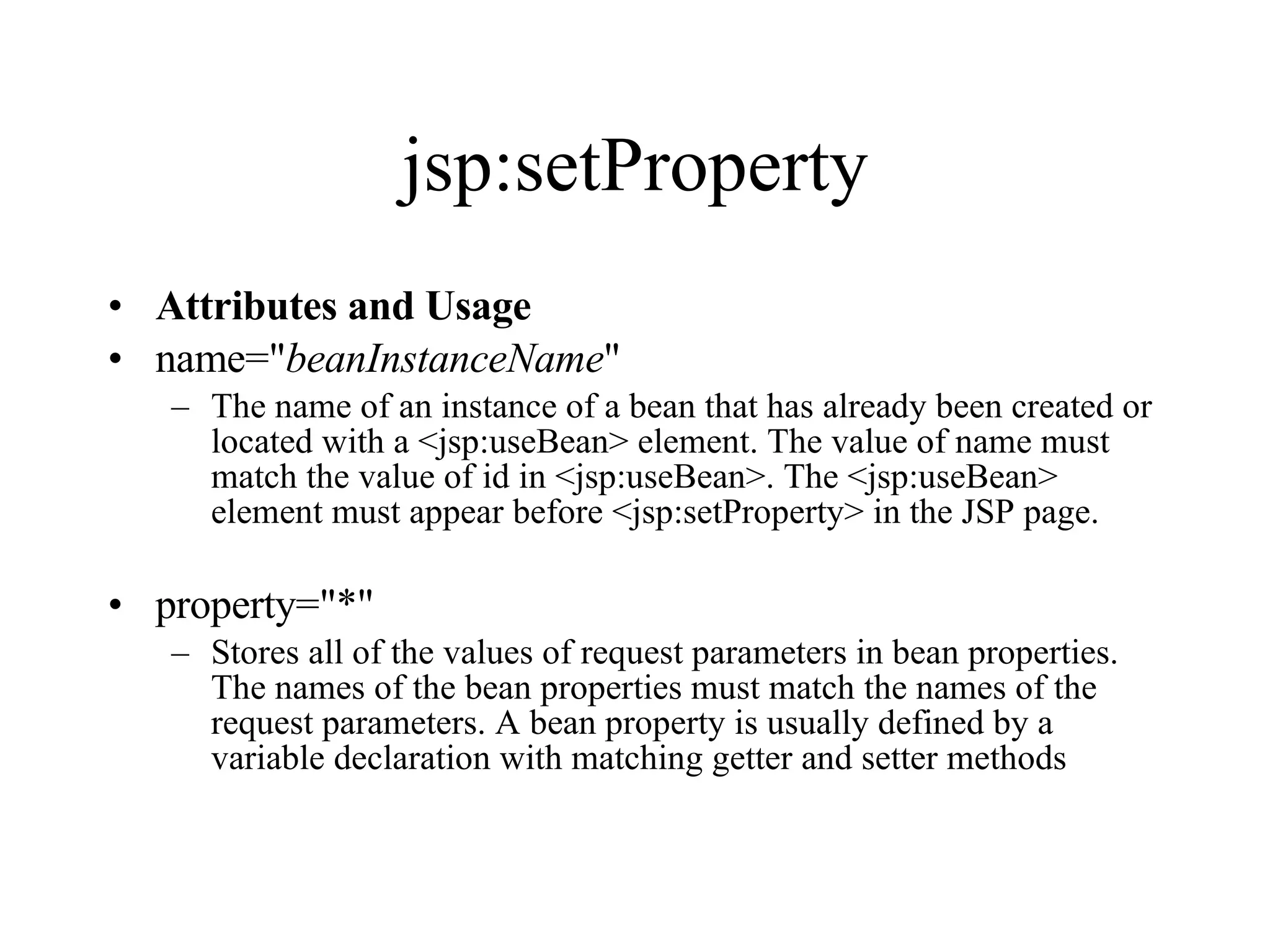 jsp:setProperty Attributes and Usage name=" beanInstanceName "  The name of an instance of a bean that has already been created or located with a <jsp:useBean> element. The value of name must match the value of id in <jsp:useBean>. The <jsp:useBean> element must appear before <jsp:setProperty> in the JSP page.  property="*"  Stores all of the values of request parameters in bean properties. The names of the bean properties must match the names of the request parameters. A bean property is usually defined by a variable declaration with matching getter and setter methods 
