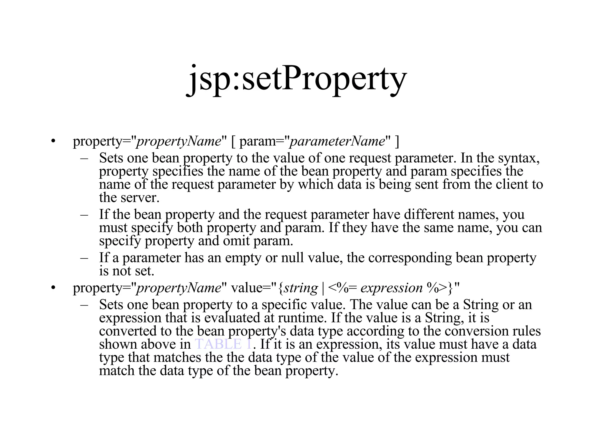 jsp:setProperty property=" propertyName " [ param=" parameterName " ]  Sets one bean property to the value of one request parameter. In the syntax, property specifies the name of the bean property and param specifies the name of the request parameter by which data is being sent from the client to the server.  If the bean property and the request parameter have different names, you must specify both property and param. If they have the same name, you can specify property and omit param.  If a parameter has an empty or null value, the corresponding bean property is not set.  property=" propertyName " value="{ string  | <%=  expression  %>}"  Sets one bean property to a specific value. The value can be a String or an expression that is evaluated at runtime. If the value is a String, it is converted to the bean property's data type according to the conversion rules shown above in  TABLE 1 . If it is an expression, its value must have a data type that matches the the data type of the value of the expression must match the data type of the bean property. 