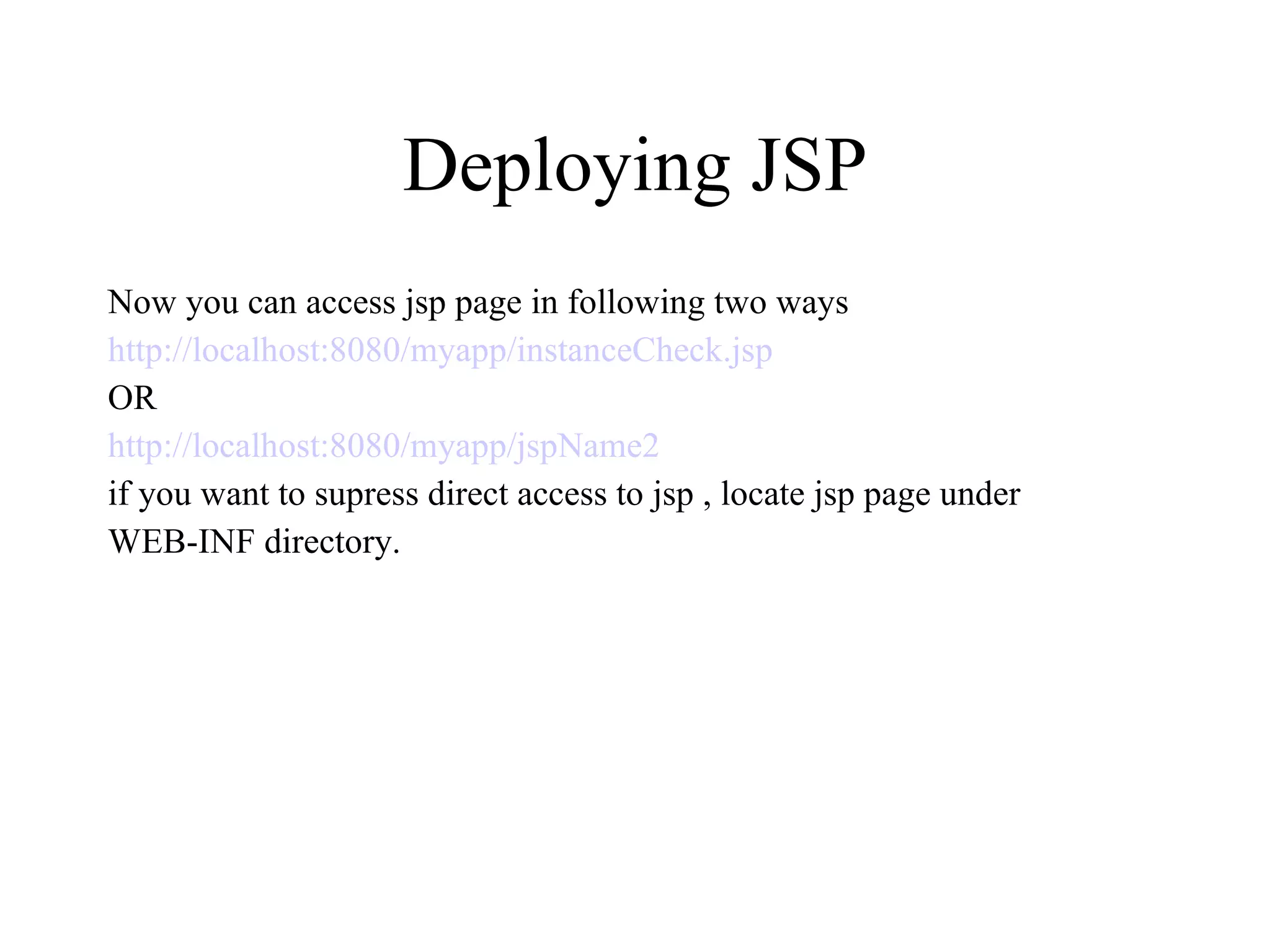 Deploying JSP Now you can access jsp page in following two ways http://localhost:8080/myapp/instanceCheck.jsp OR http://localhost:8080/myapp/jspName2 if you want to supress direct access to jsp , locate jsp page under  WEB-INF directory. 