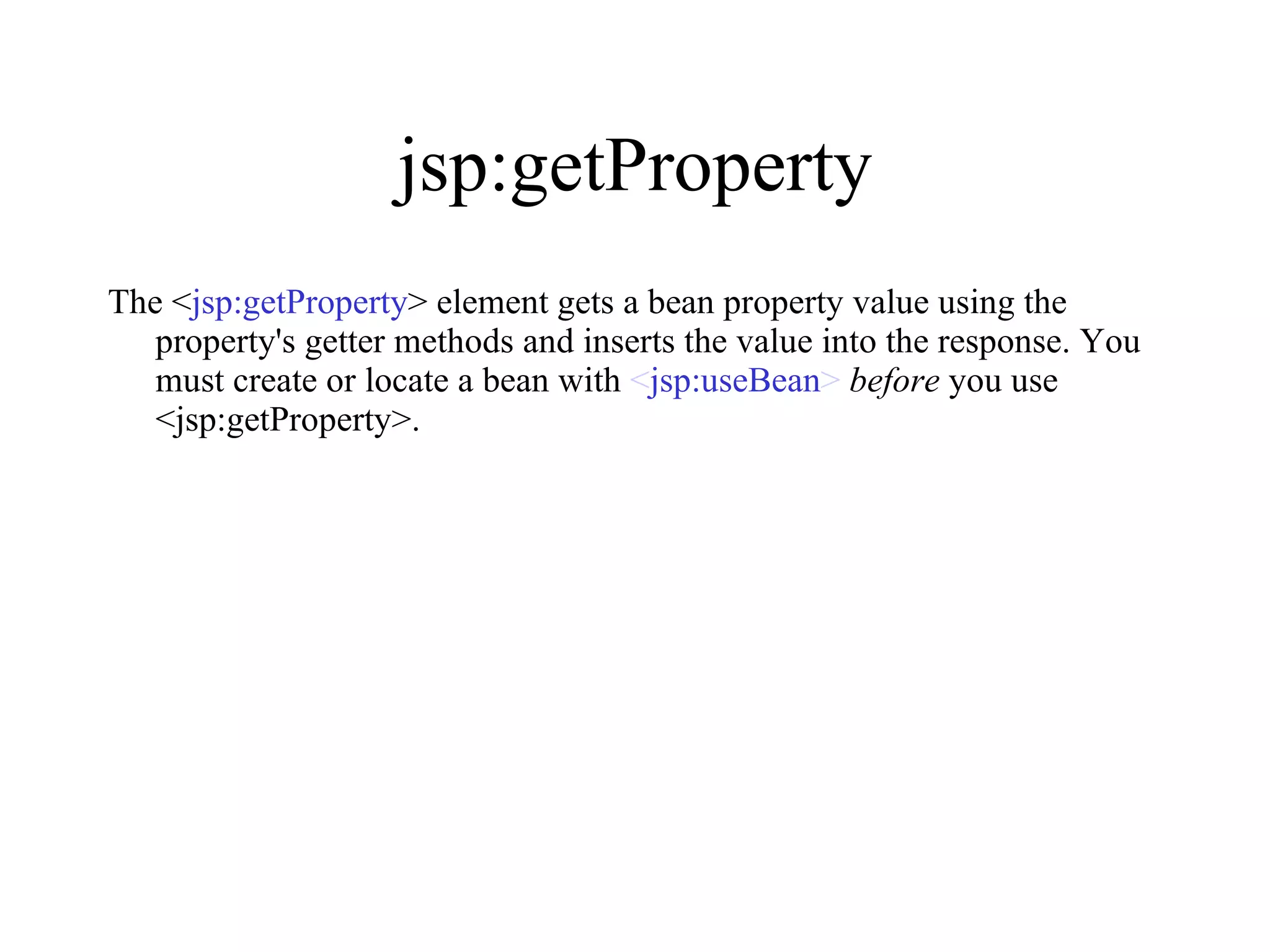 jsp:getProperty The < jsp:getProperty > element gets a bean property value using the property's getter methods and inserts the value into the response. You must create or locate a bean with  < jsp:useBean >   before  you use <jsp:getProperty>.  