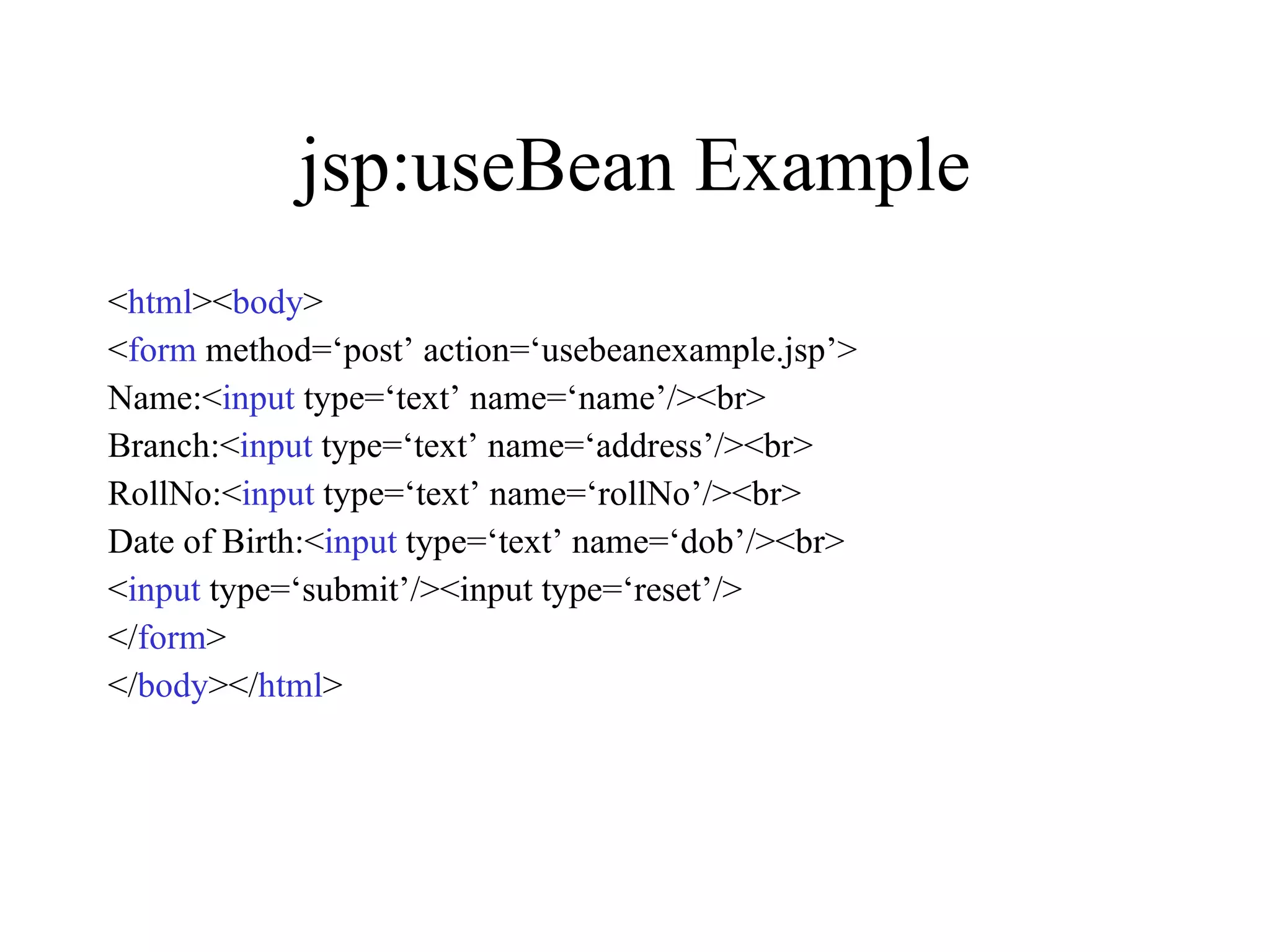 jsp:useBean Example < html >< body > < form  method=‘post’ action=‘usebeanexample.jsp’> Name:< input  type=‘text’ name=‘name’/><br> Branch:< input  type=‘text’ name=‘address’/><br> RollNo:< input  type=‘text’ name=‘rollNo’/><br> Date of Birth:< input  type=‘text’ name=‘dob’/><br> < input  type=‘submit’/><input type=‘reset’/> </ form > </ body ></ html > 