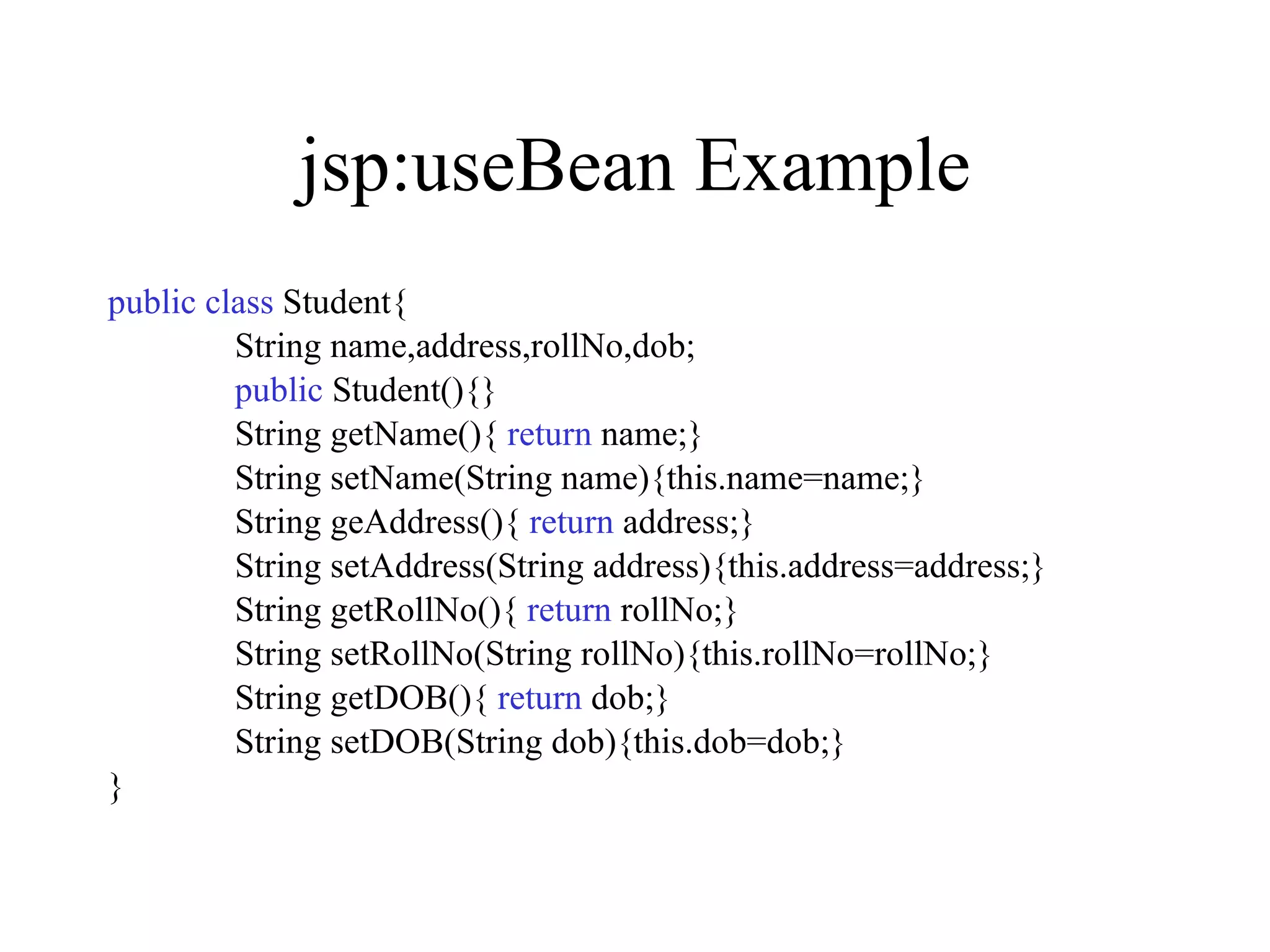 jsp:useBean Example public   class  Student{ String name,address,rollNo,dob; public  Student(){} String getName(){  return  name;} String setName(String name){this.name=name;} String geAddress(){  return  address;} String setAddress(String address){this.address=address;} String getRollNo(){  return  rollNo;} String setRollNo(String rollNo){this.rollNo=rollNo;} String getDOB(){  return  dob;} String setDOB(String dob){this.dob=dob;} } 